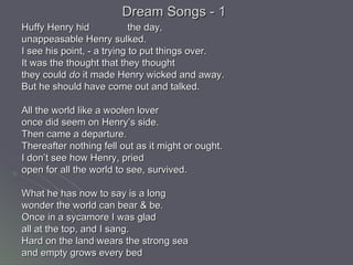 Dream Songs - 1 Huffy Henry hid the day, unappeasable Henry sulked. I see his point, - a trying to put things over. It was the thought that they thought  they could  do  it made Henry wicked and away. But he should have come out and talked.  All the world like a woolen lover  once did seem on Henry’s side. Then came a departure. Thereafter nothing fell out as it might or ought. I don’t see how Henry, pried  open for all the world to see, survived. What he has now to say is a long wonder the world can bear & be. Once in a sycamore I was glad all at the top, and I sang. Hard on the land wears the strong sea and empty grows every bed 
