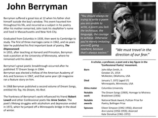 John Berryman
A scholar, a professor, a poet and a key figure in the
‘Confessional Poetry’ movement.
Born John Allyn Smith, Jr.
October 25, 1914
McAlester, Oklahoma, USA
Died January 7, 1972 (aged 57)
Minneapolis, Minnesota, USA
Alma mater Columbia University
Notable
work
The Dream Songs (1969), Homage to Mistress
Bradstreet (1956)
Notable
awards
National Book Award, Pulitzer Prize for
Poetry, Bollingen Prize
Spouses Eileen Simpson (1942-1956); divorced
Ann Levine (1956-1959); divorced
Kate Donahue (1961-1972)
Berryman suffered a great loss at 12 when his father shot
himself outside the boy’s window. This event haunted him
throughout his life, and recurred as a subject in his poetry.
After his mother remarried, John took his stepfather’s name
and lived in Massachusetts and New York City.
Graduated from Columbia in 1939, then went to Cambridge to
study. The first of three marriages came in 1942, and six years
later he published his first important book of poetry, The
Dispossessed.
In 1955, after teaching at Harvard and Princeton, Berryman
took a position at the University of Minnesota, where he
remained until his death.
Berryman's great poetic breakthrough occurred after he
published 77 Dream Songs in 1964.
Berryman was elected a Fellow of the American Academy of
Arts and Sciences in 1967, and that same year Life magazine
ran a feature story on him.
In 1968 Berryman published a second volume of Dream Songs,
entitled His Toy, His Dream, His Rest.
The frankness of Berryman’s work influenced his friend Robert
Lowell and other Confessional poets like Anne Sexton. The
poet’s lifelong struggles with alcoholism and depression ended
in 1972, when he jumped off a Minneapolis bridge in the dead
of winter.
“We must travel in the
direction of our fear.”
“You should always be
trying to write a poem
you are unable to
write, a poem you lack
the technique, the
language, the courage
to achieve. Otherwise
you're merely imitating
yourself, going
nowhere, because
that's always easiest.”
 