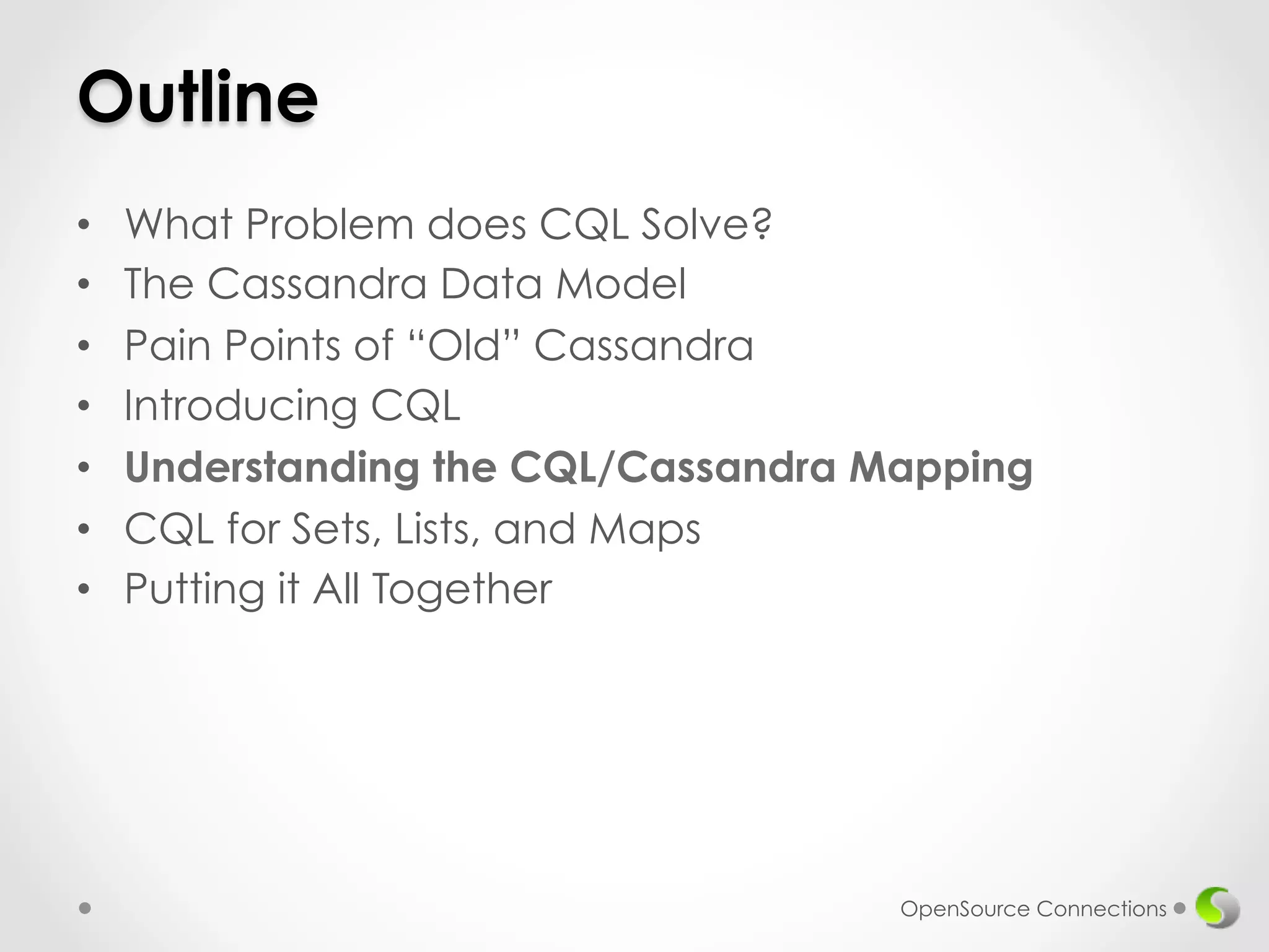 Outline 
• What Problem does CQL Solve? 
• The Cassandra Data Model 
• Pain Points of “Old” Cassandra 
• Introducing CQL 
• Understanding the CQL/Cassandra Mapping 
• CQL for Sets, Lists, and Maps 
• Putting it All Together 
OpenSource Connections 
 