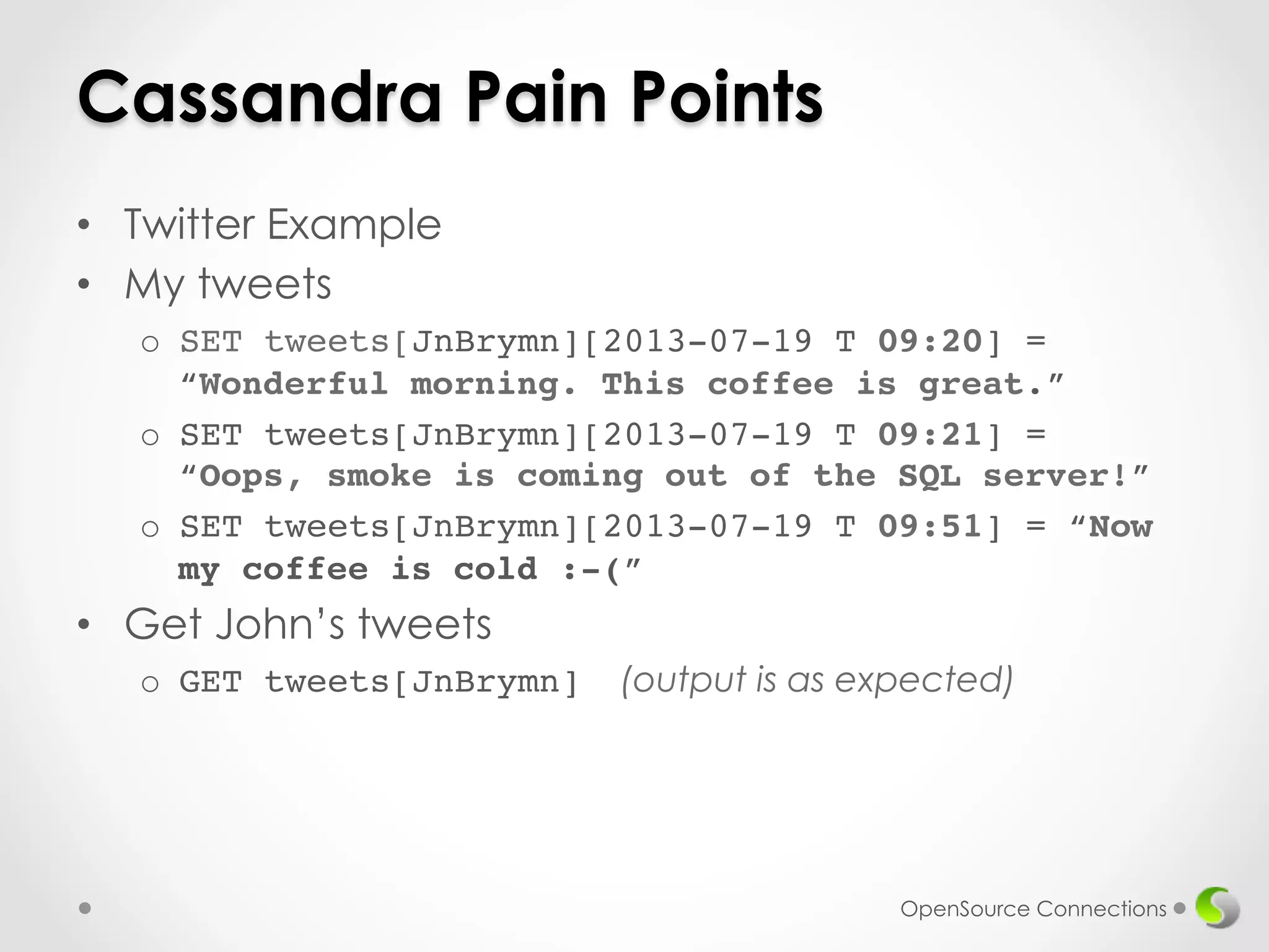 Cassandra Pain Points 
• Twitter Example 
• My tweets 
o SET tweets[JnBrymn][2013-07-19 T 09:20] = 
“Wonderful morning. This coffee is great.”! 
o SET tweets[JnBrymn][2013-07-19 T 09:21] = 
“Oops, smoke is coming out of the SQL server!”! 
o SET tweets[JnBrymn][2013-07-19 T 09:51] = “Now 
my coffee is cold :-(” 
• Get John’s tweets 
o GET tweets[JnBrymn] (output is as expected) 
OpenSource Connections 
 