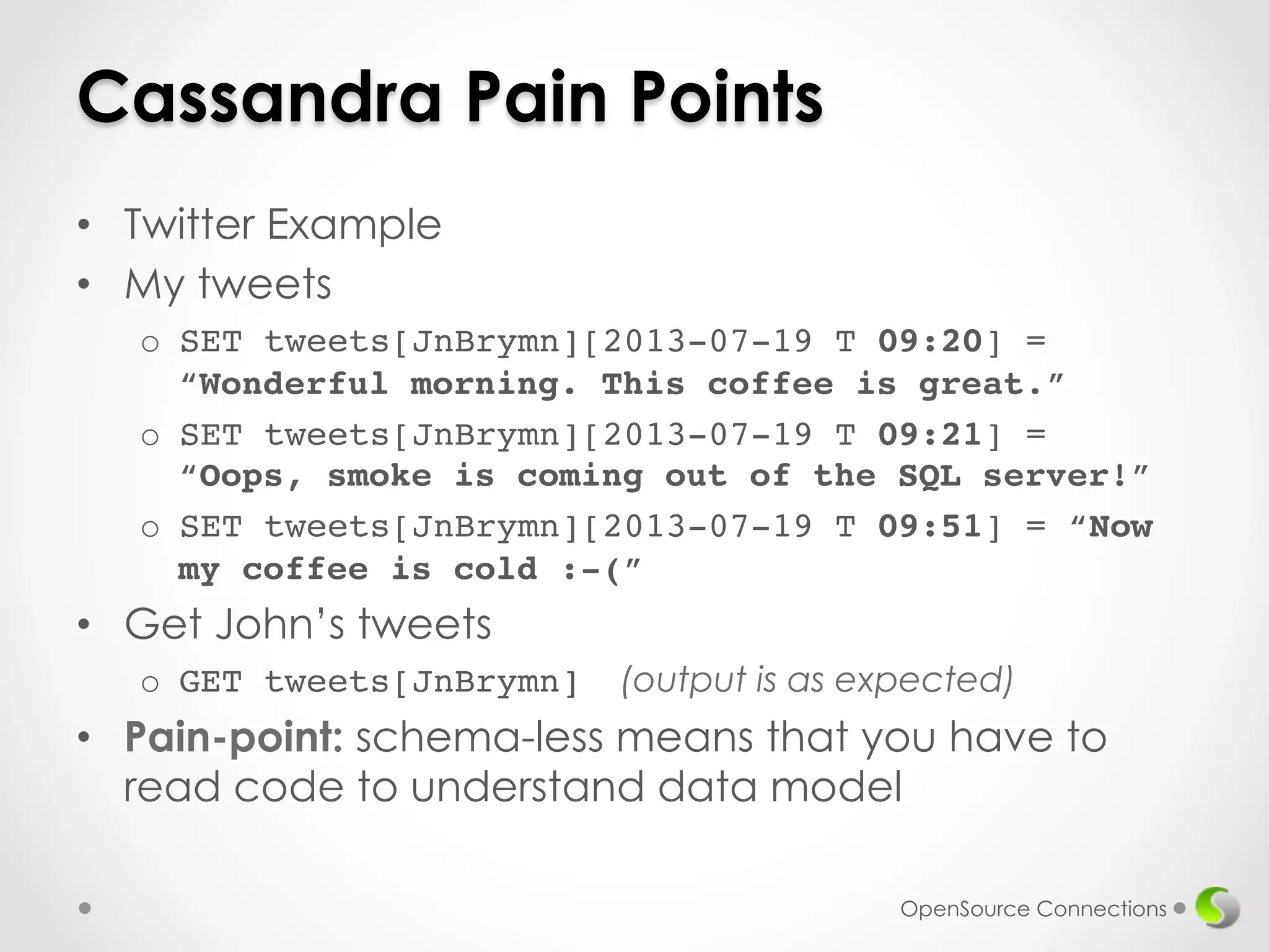 Cassandra Pain Points 
• Twitter Example 
• My tweets 
o SET tweets[JnBrymn][2013-07-19 T 09:20] = 
“Wonderful morning. This coffee is great.”! 
o SET tweets[JnBrymn][2013-07-19 T 09:21] = 
“Oops, smoke is coming out of the SQL server!”! 
o SET tweets[JnBrymn][2013-07-19 T 09:51] = “Now 
my coffee is cold :-(” 
• Get John’s tweets 
o GET tweets[JnBrymn] (output is as expected) 
• Pain-point: schema-less means that you have to 
read code to understand data model 
OpenSource Connections 
 