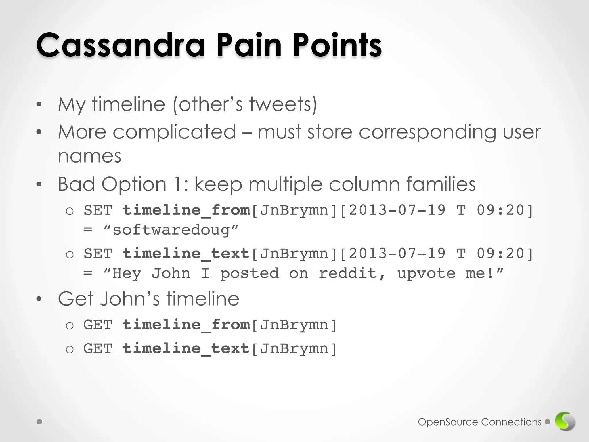 Cassandra Pain Points 
• My timeline (other’s tweets) 
• More complicated – must store corresponding user 
names 
• Bad Option 1: keep multiple column families 
o SET timeline_from[JnBrymn][2013-07-19 T 09:20] 
= “softwaredoug”! 
o SET timeline_text[JnBrymn][2013-07-19 T 09:20] 
= “Hey John I posted on reddit, upvote me!” 
• Get John’s timeline 
o GET timeline_from[JnBrymn]! 
o GET timeline_text[JnBrymn]! 
OpenSource Connections 
 