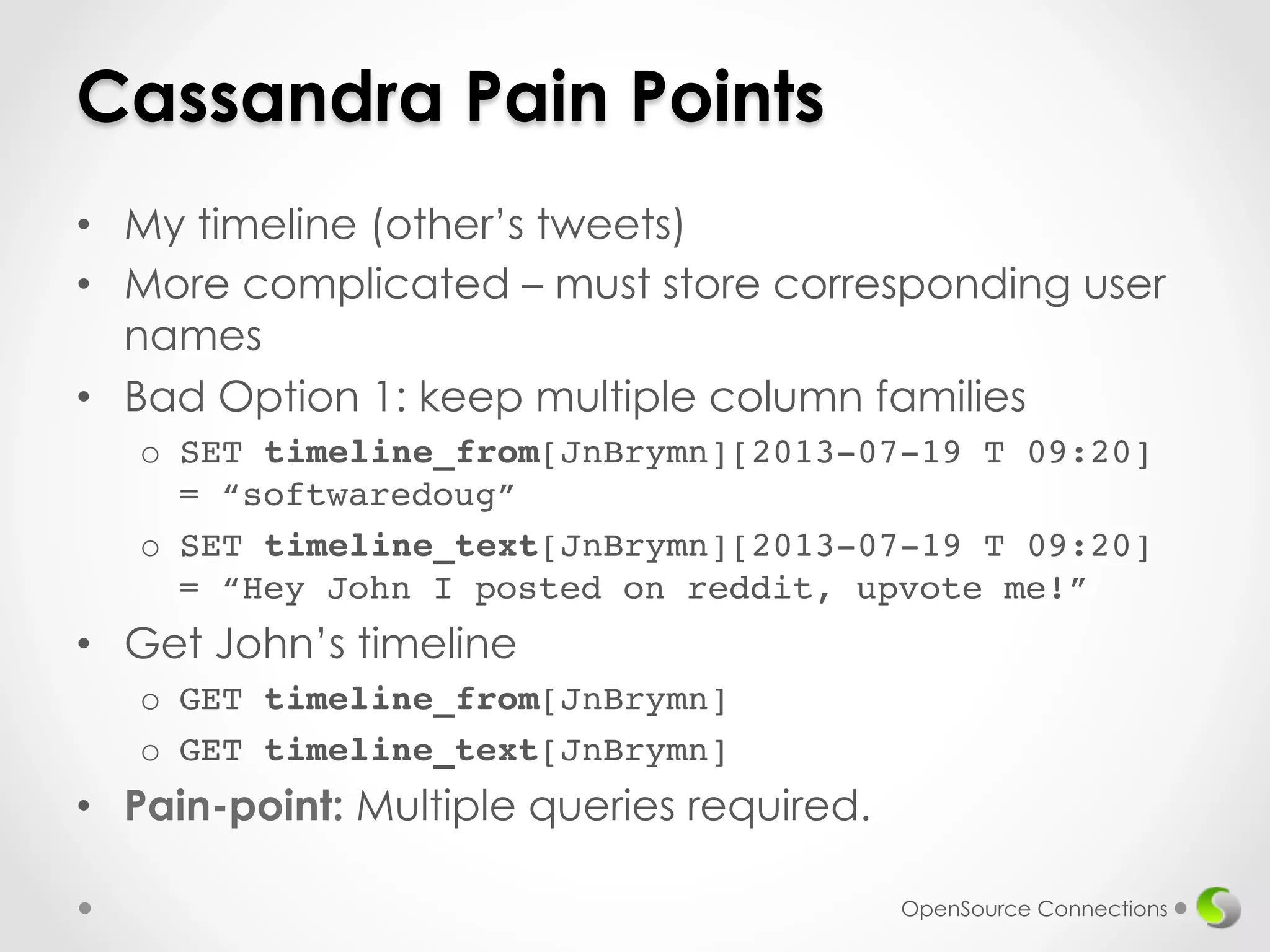 Cassandra Pain Points 
• My timeline (other’s tweets) 
• More complicated – must store corresponding user 
names 
• Bad Option 1: keep multiple column families 
o SET timeline_from[JnBrymn][2013-07-19 T 09:20] 
= “softwaredoug”! 
o SET timeline_text[JnBrymn][2013-07-19 T 09:20] 
= “Hey John I posted on reddit, upvote me!” 
• Get John’s timeline 
o GET timeline_from[JnBrymn]! 
o GET timeline_text[JnBrymn]! 
• Pain-point: Multiple queries required. 
OpenSource Connections 
 