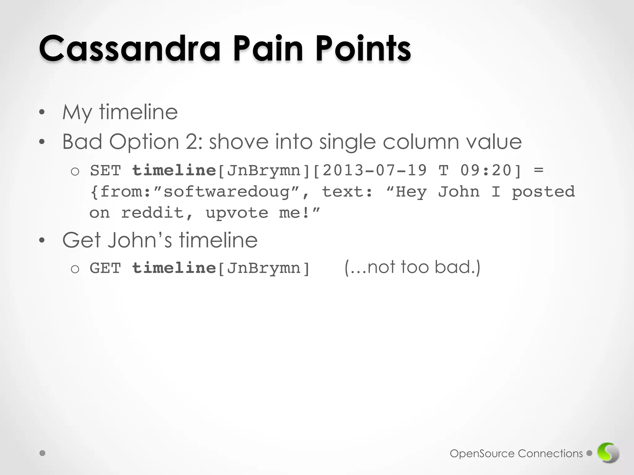 Cassandra Pain Points 
• My timeline 
• Bad Option 2: shove into single column value 
o SET timeline[JnBrymn][2013-07-19 T 09:20] = 
{from:”softwaredoug”, text: “Hey John I posted 
on reddit, upvote me!” 
• Get John’s timeline 
o GET timeline[JnBrymn] (…not too bad.)! 
OpenSource Connections 
 