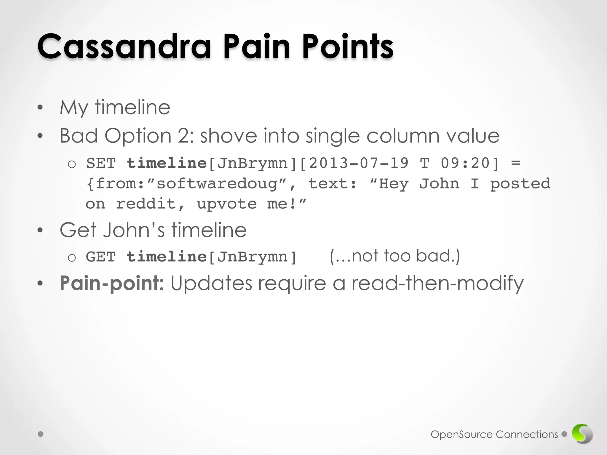 Cassandra Pain Points 
• My timeline 
• Bad Option 2: shove into single column value 
o SET timeline[JnBrymn][2013-07-19 T 09:20] = 
{from:”softwaredoug”, text: “Hey John I posted 
on reddit, upvote me!” 
• Get John’s timeline 
o GET timeline[JnBrymn] (…not too bad.)! 
• Pain-point: Updates require a read-then-modify 
OpenSource Connections 
 