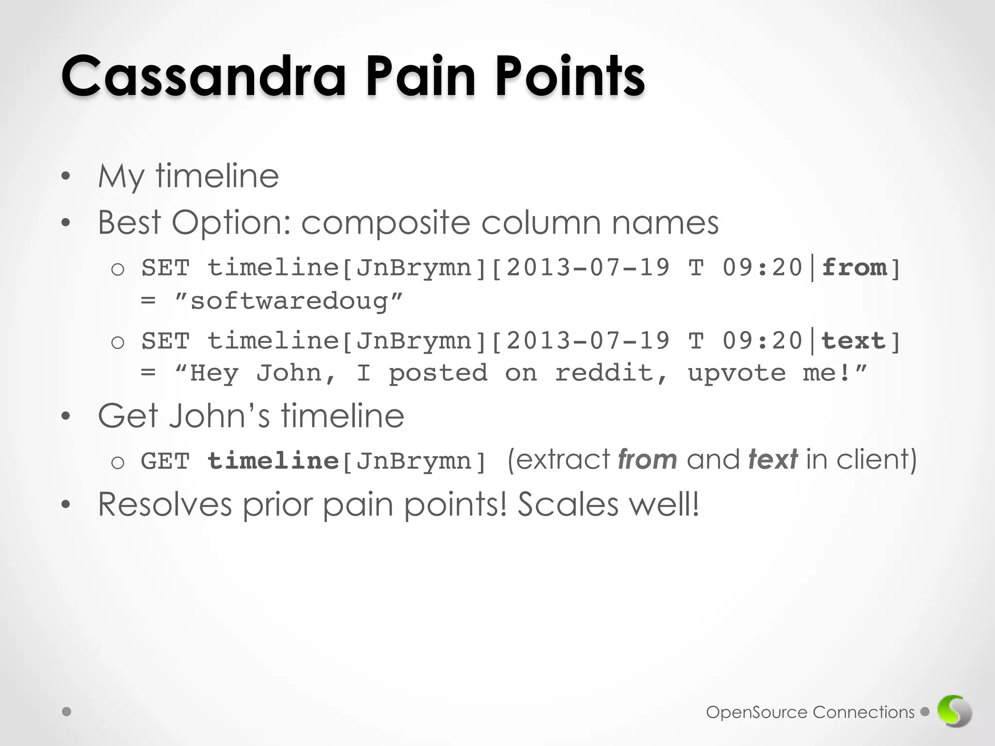Cassandra Pain Points 
• My timeline 
• Best Option: composite column names 
o SET timeline[JnBrymn][2013-07-19 T 09:20|from] 
= ”softwaredoug”! 
o SET timeline[JnBrymn][2013-07-19 T 09:20|text] 
= “Hey John, I posted on reddit, upvote me!” 
• Get John’s timeline 
o GET timeline[JnBrymn] (extract from and text in client) 
• Resolves prior pain points! Scales well!! 
OpenSource Connections 
 