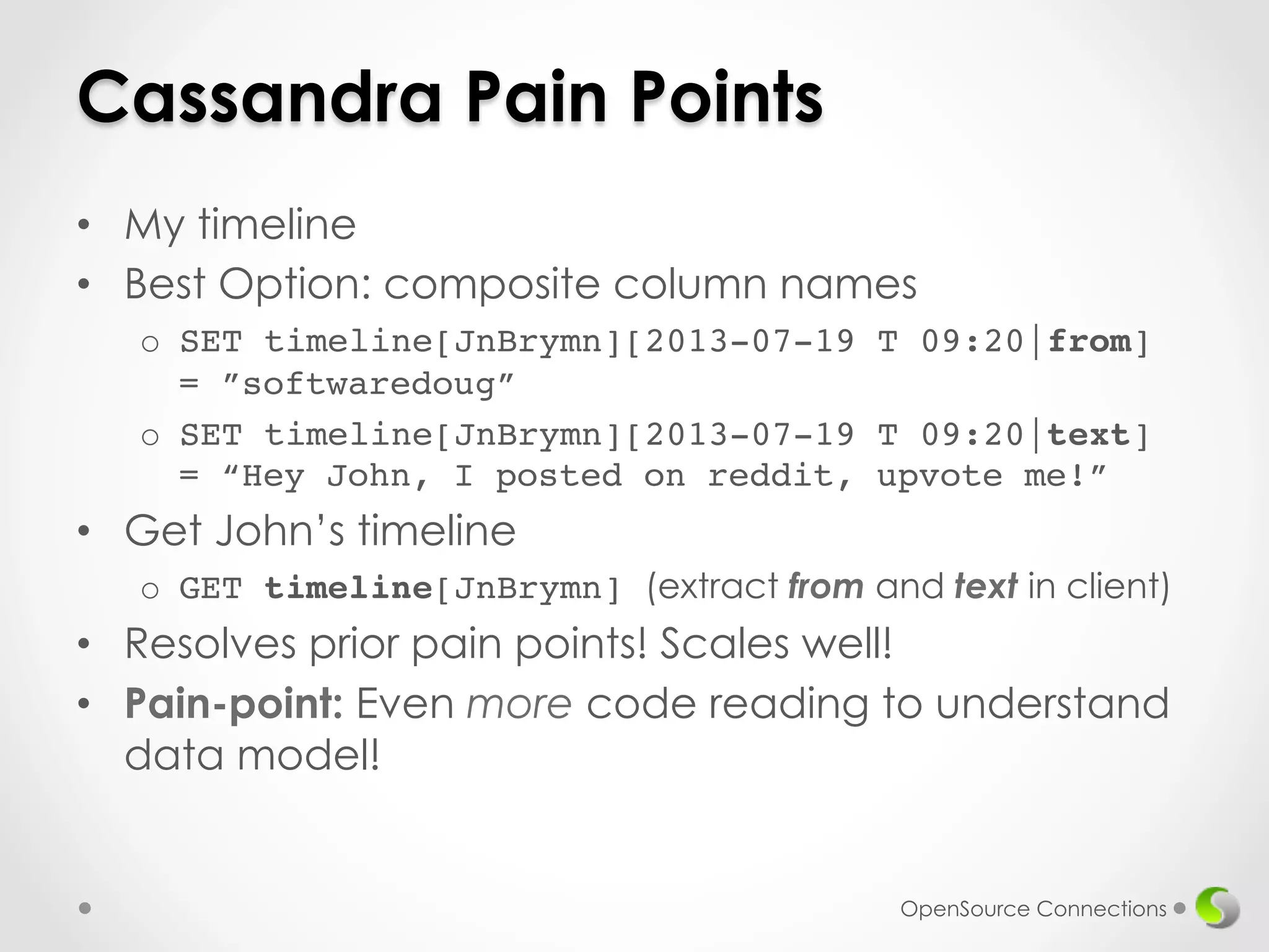Cassandra Pain Points 
• My timeline 
• Best Option: composite column names 
o SET timeline[JnBrymn][2013-07-19 T 09:20|from] 
= ”softwaredoug”! 
o SET timeline[JnBrymn][2013-07-19 T 09:20|text] 
= “Hey John, I posted on reddit, upvote me!” 
• Get John’s timeline 
o GET timeline[JnBrymn] (extract from and text in client) 
• Resolves prior pain points! Scales well!! 
• Pain-point: Even more code reading to understand 
data model! 
OpenSource Connections 
 