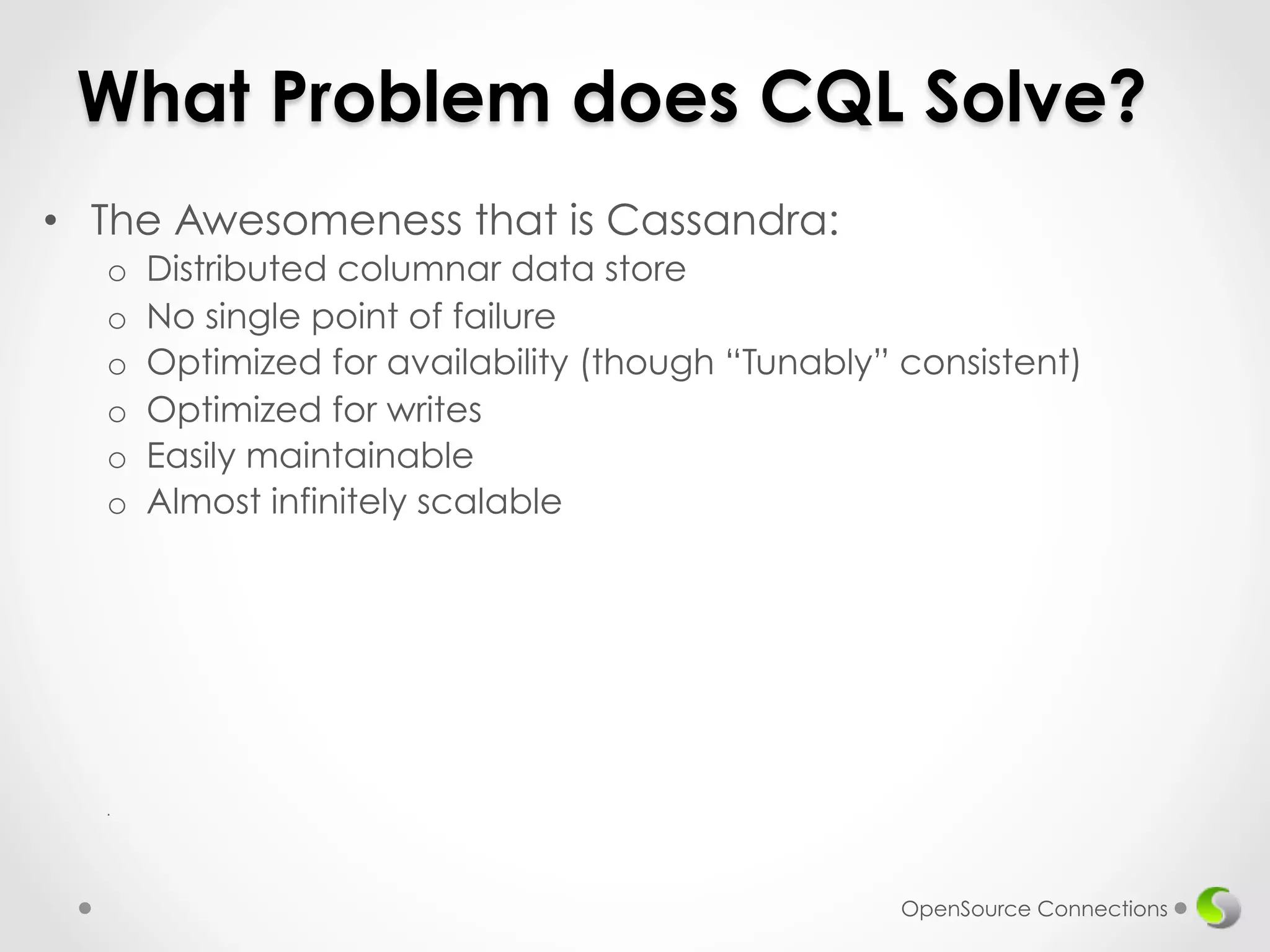 What Problem does CQL Solve? 
• The Awesomeness that is Cassandra: 
o Distributed columnar data store 
o No single point of failure 
o Optimized for availability (though “Tunably” consistent) 
o Optimized for writes 
o Easily maintainable 
o Almost infinitely scalable 
. 
OpenSource Connections 
 