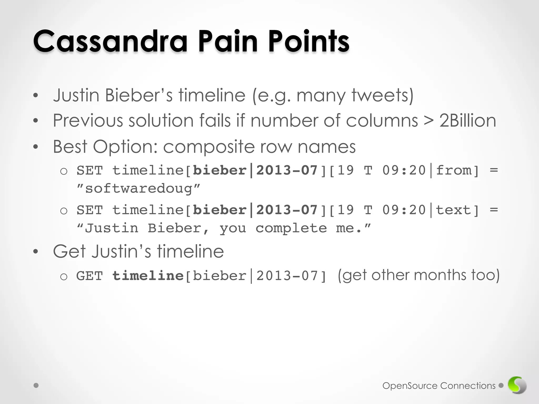 Cassandra Pain Points 
• Justin Bieber’s timeline (e.g. many tweets) 
• Previous solution fails if number of columns > 2Billion 
• Best Option: composite row names 
o SET timeline[bieber|2013-07][19 T 09:20|from] = 
”softwaredoug”! 
o SET timeline[bieber|2013-07][19 T 09:20|text] = 
“Justin Bieber, you complete me.” 
• Get Justin’s timeline 
o GET timeline[bieber|2013-07] (get other months too) 
OpenSource Connections 
 