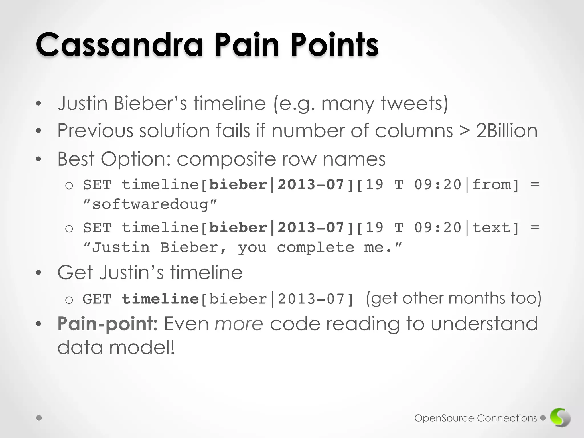 Cassandra Pain Points 
• Justin Bieber’s timeline (e.g. many tweets) 
• Previous solution fails if number of columns > 2Billion 
• Best Option: composite row names 
o SET timeline[bieber|2013-07][19 T 09:20|from] = 
”softwaredoug”! 
o SET timeline[bieber|2013-07][19 T 09:20|text] = 
“Justin Bieber, you complete me.” 
• Get Justin’s timeline 
o GET timeline[bieber|2013-07] (get other months too) 
• Pain-point: Even more code reading to understand 
data model! 
OpenSource Connections 
 