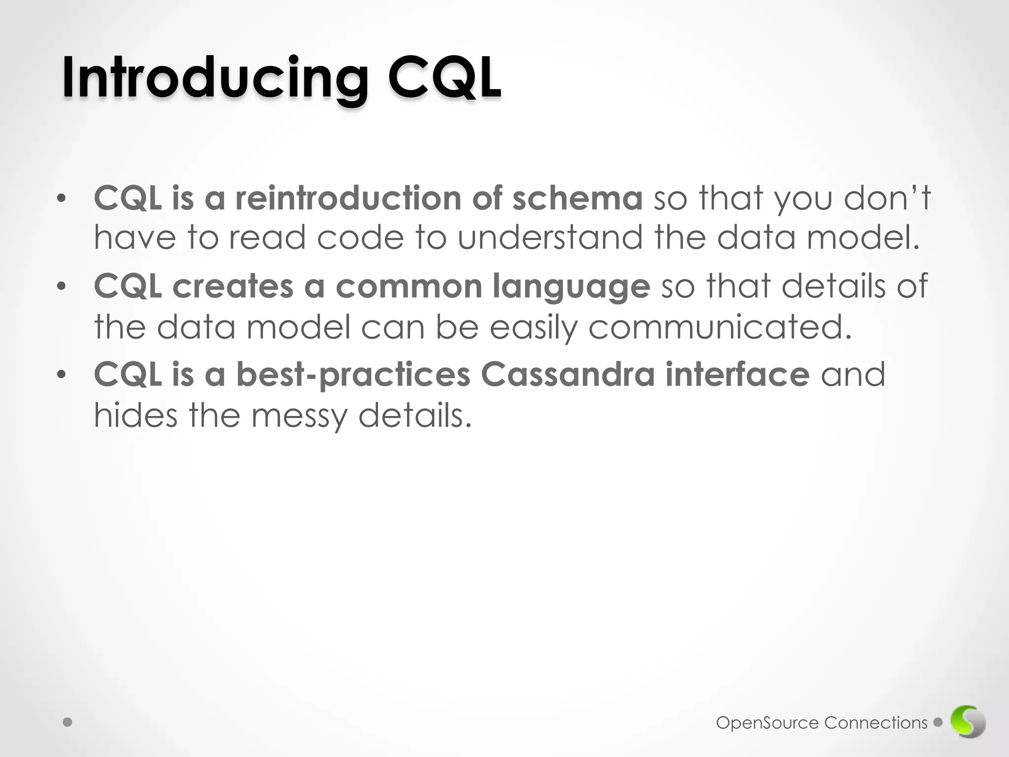 Introducing CQL 
• CQL is a reintroduction of schema so that you don’t 
have to read code to understand the data model. 
• CQL creates a common language so that details of 
the data model can be easily communicated. 
• CQL is a best-practices Cassandra interface and 
hides the messy details. 
OpenSource Connections 
 