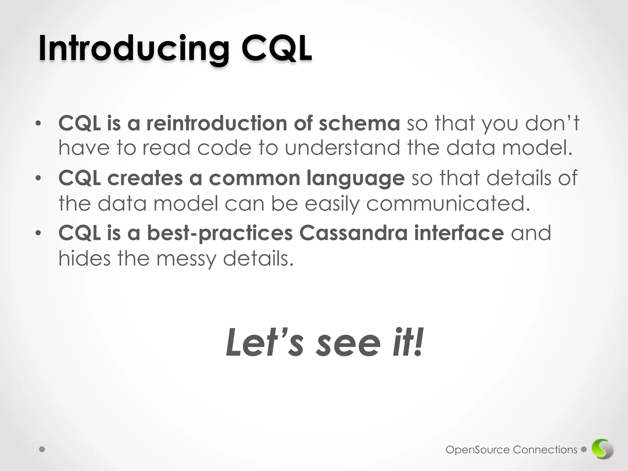 Introducing CQL 
• CQL is a reintroduction of schema so that you don’t 
have to read code to understand the data model. 
• CQL creates a common language so that details of 
the data model can be easily communicated. 
• CQL is a best-practices Cassandra interface and 
hides the messy details. 
OpenSource Connections 
Let’s see it! 
 