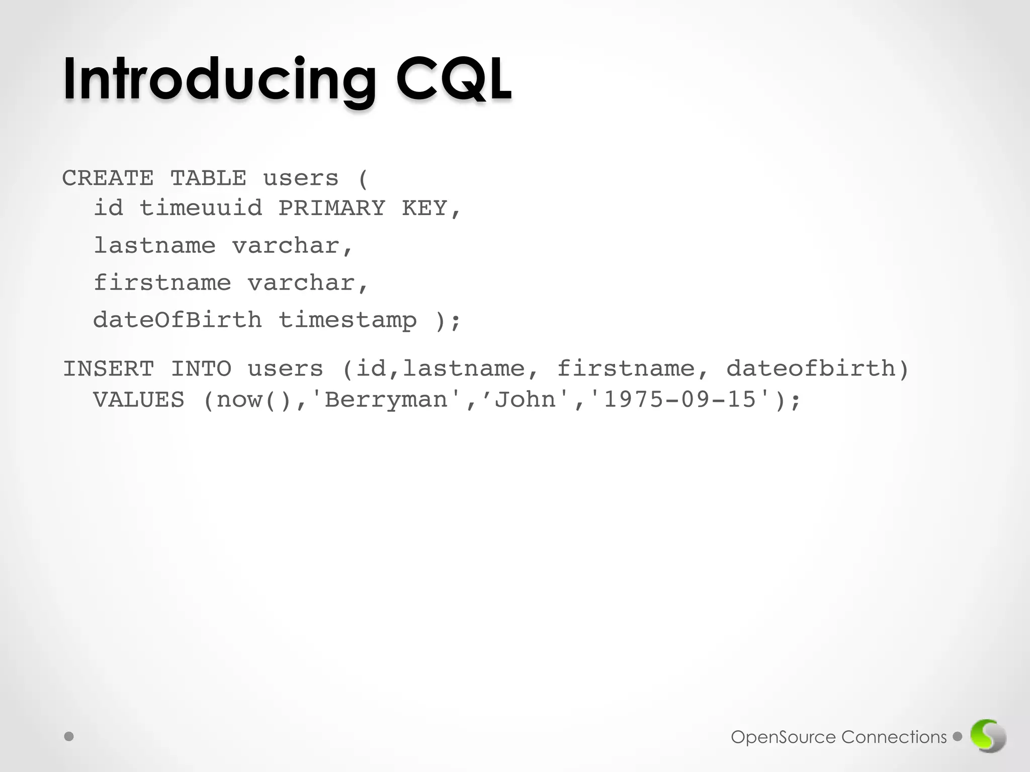 Introducing CQL 
CREATE TABLE users ( 
id timeuuid PRIMARY KEY,! 
lastname varchar,! 
firstname varchar,! 
dateOfBirth timestamp );! 
! 
INSERT INTO users (id,lastname, firstname, dateofbirth) 
VALUES (now(),'Berryman',’John','1975-09-15');! 
!! 
OpenSource Connections 
 