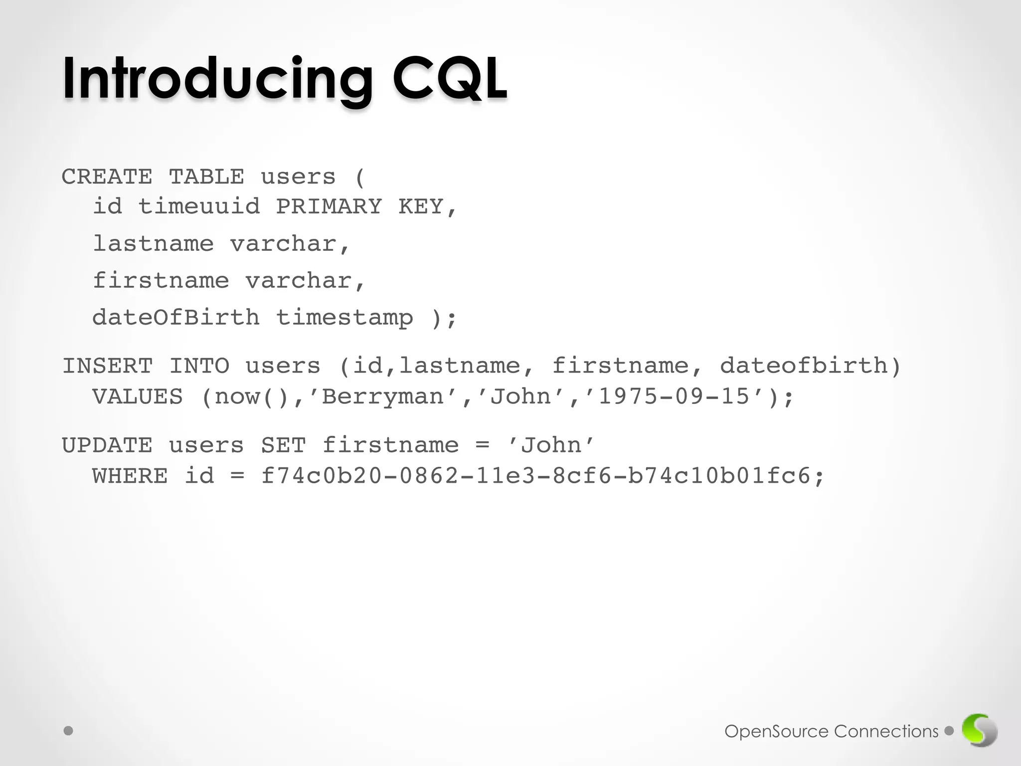 Introducing CQL 
CREATE TABLE users ( 
id timeuuid PRIMARY KEY,! 
lastname varchar,! 
firstname varchar,! 
dateOfBirth timestamp );! 
! 
INSERT INTO users (id,lastname, firstname, dateofbirth) 
VALUES (now(),’Berryman’,’John’,’1975-09-15’);! 
! 
UPDATE users SET firstname = ’John’ 
WHERE id = f74c0b20-0862-11e3-8cf6-b74c10b01fc6;! 
! 
OpenSource Connections 
 