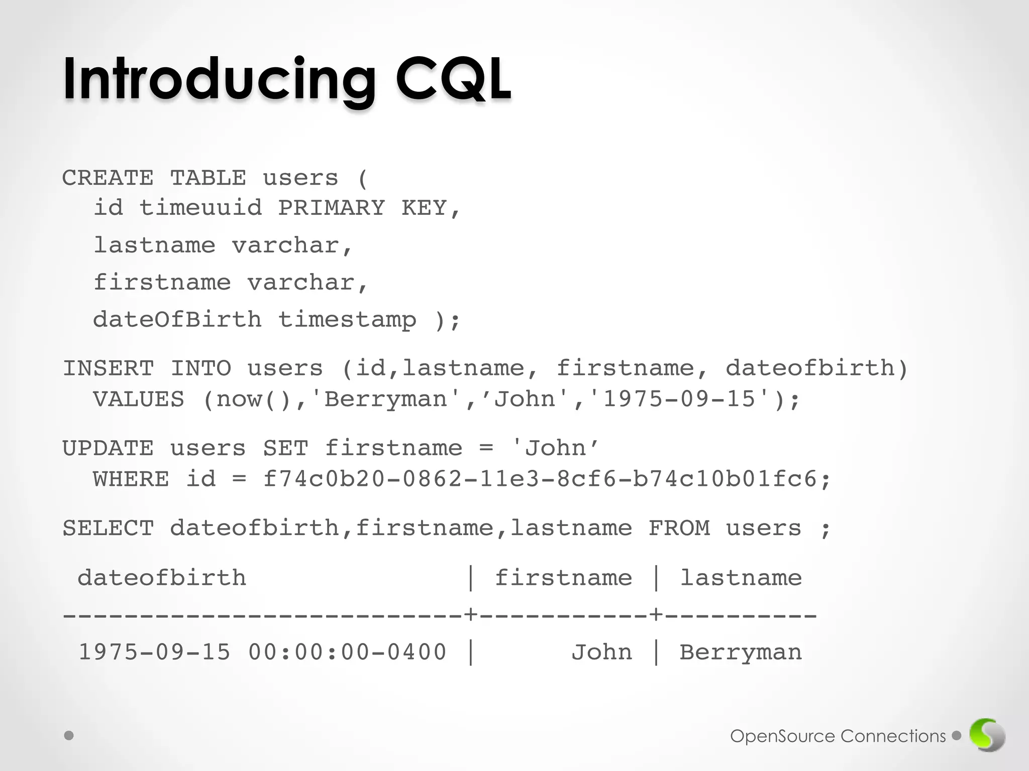 Introducing CQL 
CREATE TABLE users ( 
id timeuuid PRIMARY KEY,! 
lastname varchar,! 
firstname varchar,! 
dateOfBirth timestamp );! 
! 
INSERT INTO users (id,lastname, firstname, dateofbirth) 
VALUES (now(),'Berryman',’John','1975-09-15');! 
! 
UPDATE users SET firstname = 'John’ 
WHERE id = f74c0b20-0862-11e3-8cf6-b74c10b01fc6;! 
! 
SELECT dateofbirth,firstname,lastname FROM users ;! 
! 
dateofbirth | firstname | lastname! 
--------------------------+-----------+----------! 
1975-09-15 00:00:00-0400 | John | Berryman! 
OpenSource Connections 
 