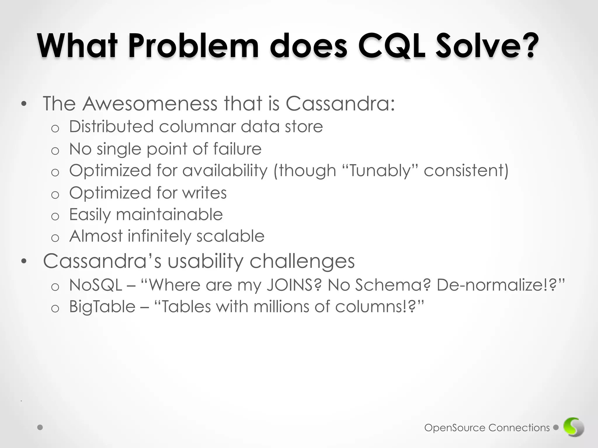What Problem does CQL Solve? 
• The Awesomeness that is Cassandra: 
o Distributed columnar data store 
o No single point of failure 
o Optimized for availability (though “Tunably” consistent) 
o Optimized for writes 
o Easily maintainable 
o Almost infinitely scalable 
• Cassandra’s usability challenges 
o NoSQL – “Where are my JOINS? No Schema? De-normalize!?” 
o BigTable – “Tables with millions of columns!?” 
. 
OpenSource Connections 
 