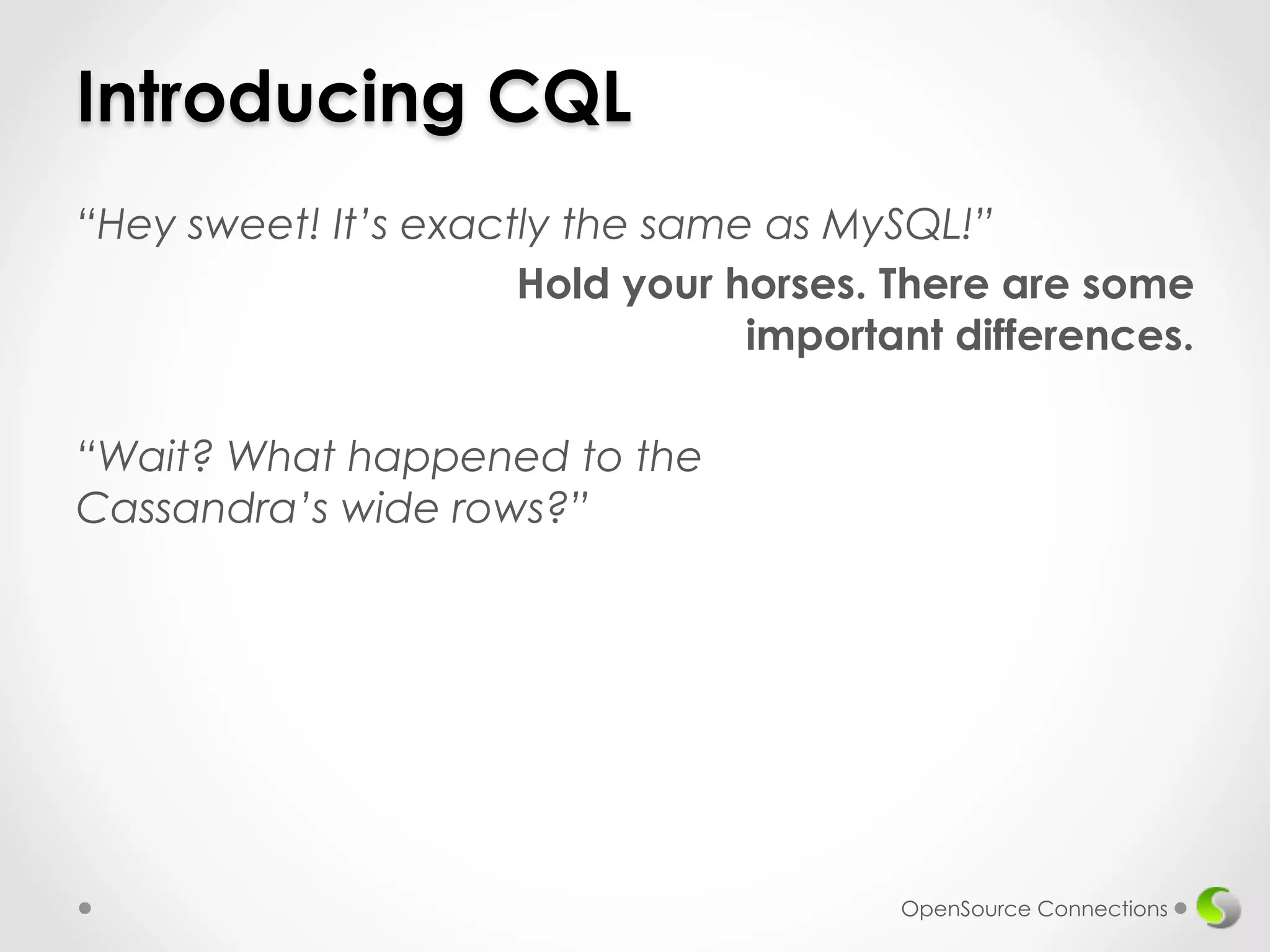 Introducing CQL 
“Hey sweet! It’s exactly the same as MySQL!” 
Hold your horses. There are some 
important differences. 
“Wait? What happened to the 
Cassandra’s wide rows?” 
OpenSource Connections 
 