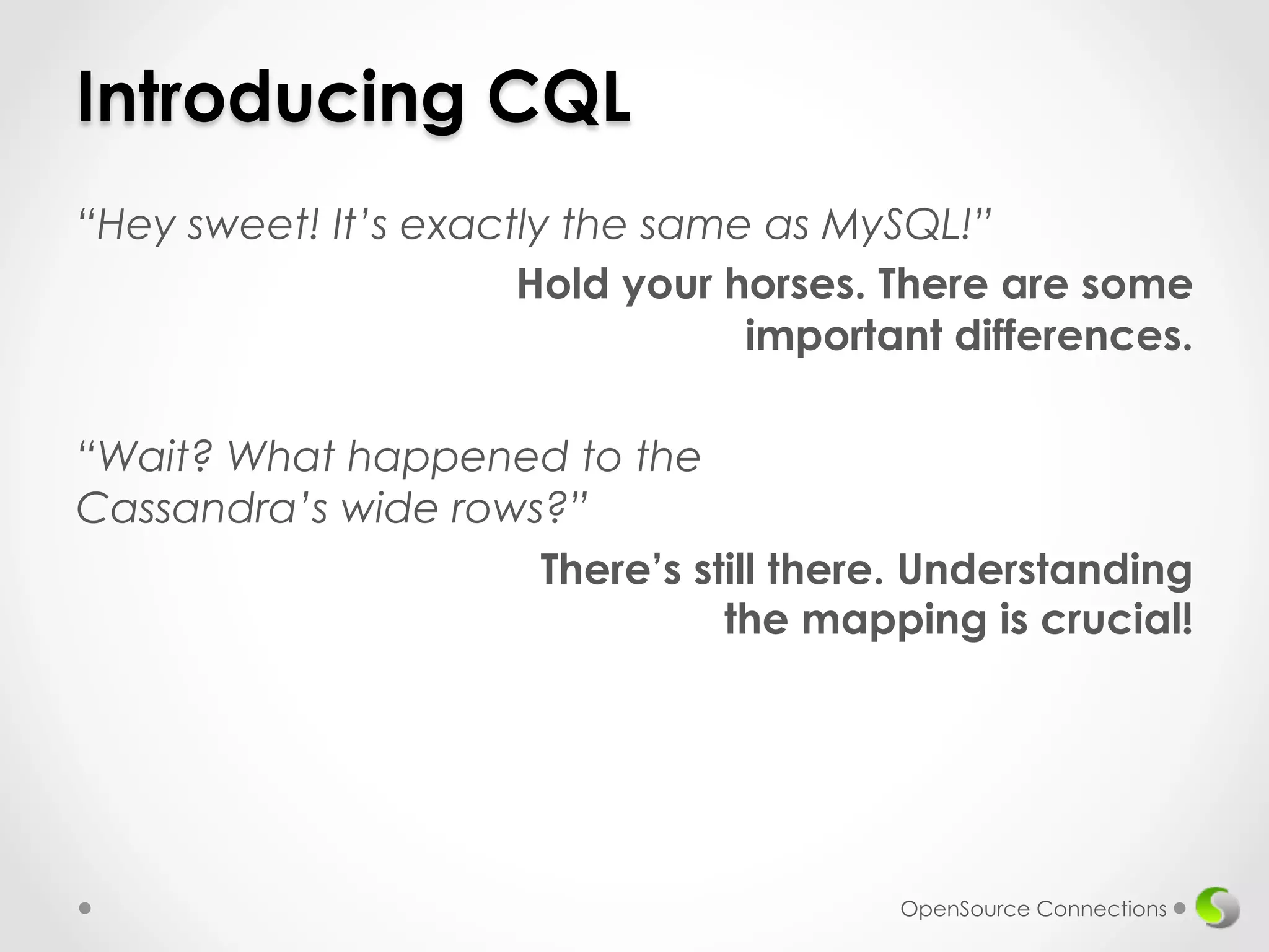 Introducing CQL 
“Hey sweet! It’s exactly the same as MySQL!” 
Hold your horses. There are some 
important differences. 
“Wait? What happened to the 
Cassandra’s wide rows?” 
There’s still there. Understanding 
the mapping is crucial! 
OpenSource Connections 
 