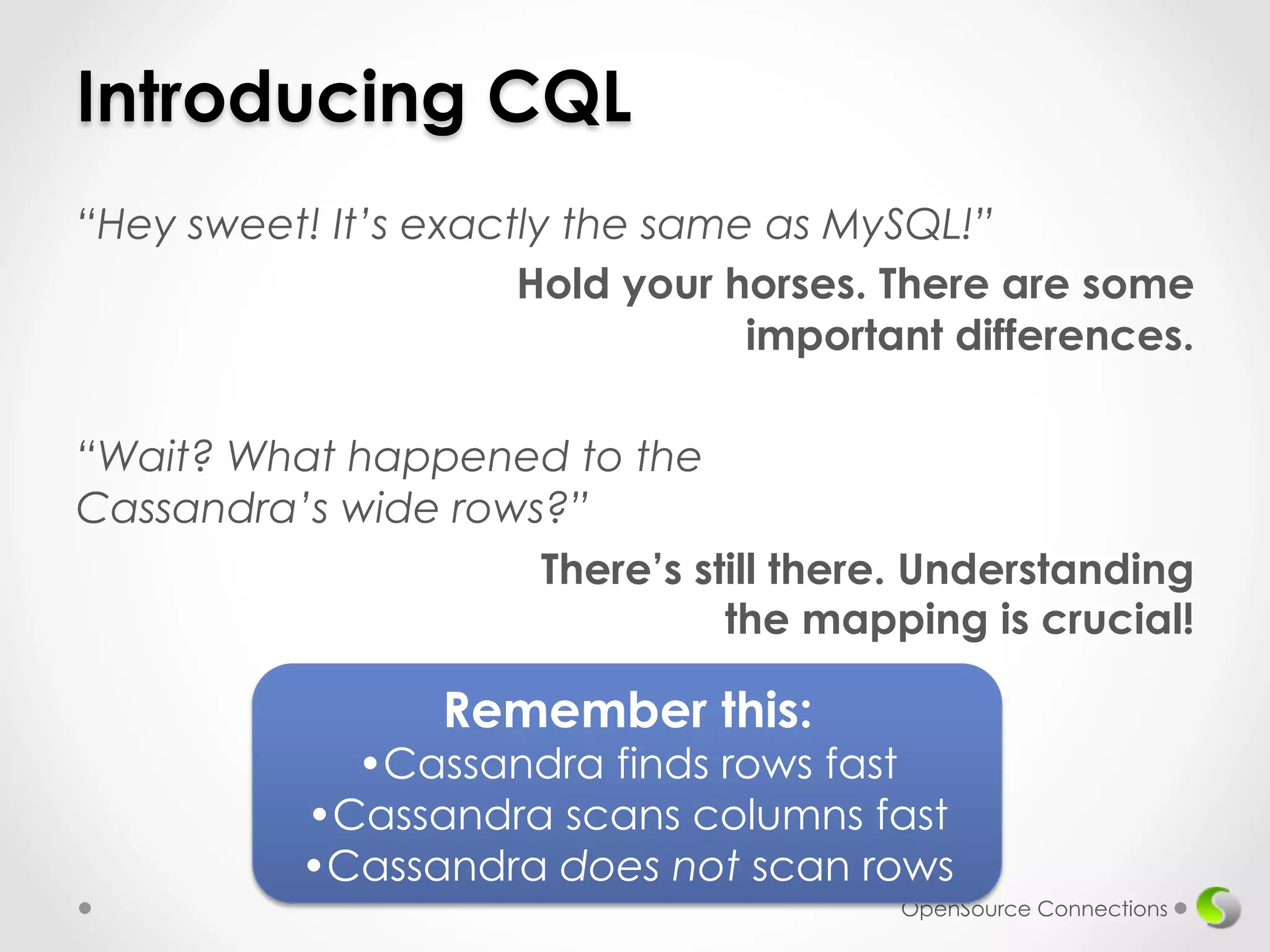 Introducing CQL 
“Hey sweet! It’s exactly the same as MySQL!” 
Hold your horses. There are some 
important differences. 
“Wait? What happened to the 
Cassandra’s wide rows?” 
There’s still there. Understanding 
the mapping is crucial! 
OpenSource Connections 
Remember this: 
• Cassandra finds rows fast 
• Cassandra scans columns fast 
• Cassandra does not scan rows 
 