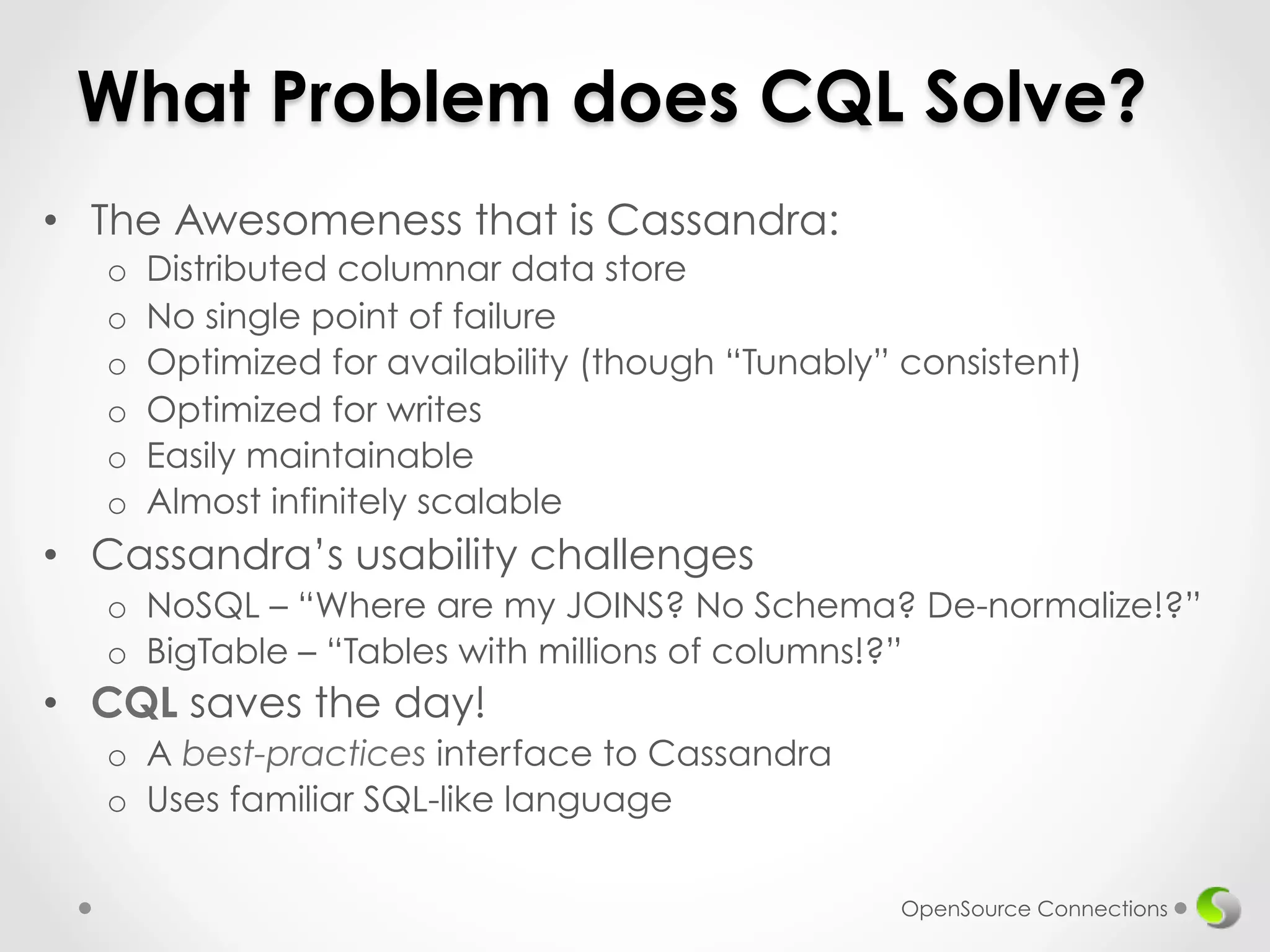 What Problem does CQL Solve? 
• The Awesomeness that is Cassandra: 
o Distributed columnar data store 
o No single point of failure 
o Optimized for availability (though “Tunably” consistent) 
o Optimized for writes 
o Easily maintainable 
o Almost infinitely scalable 
• Cassandra’s usability challenges 
o NoSQL – “Where are my JOINS? No Schema? De-normalize!?” 
o BigTable – “Tables with millions of columns!?” 
• CQL saves the day! 
o A best-practices interface to Cassandra 
o Uses familiar SQL-like language 
OpenSource Connections 
 