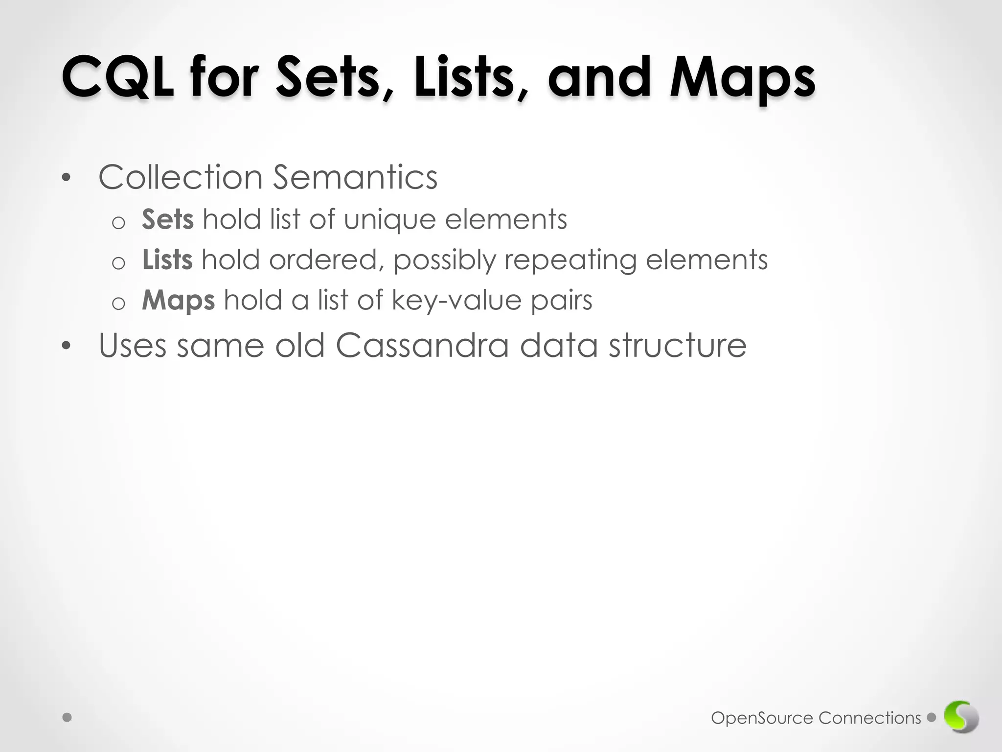 CQL for Sets, Lists, and Maps 
• Collection Semantics 
o Sets hold list of unique elements 
o Lists hold ordered, possibly repeating elements 
o Maps hold a list of key-value pairs 
• Uses same old Cassandra data structure 
OpenSource Connections 
 