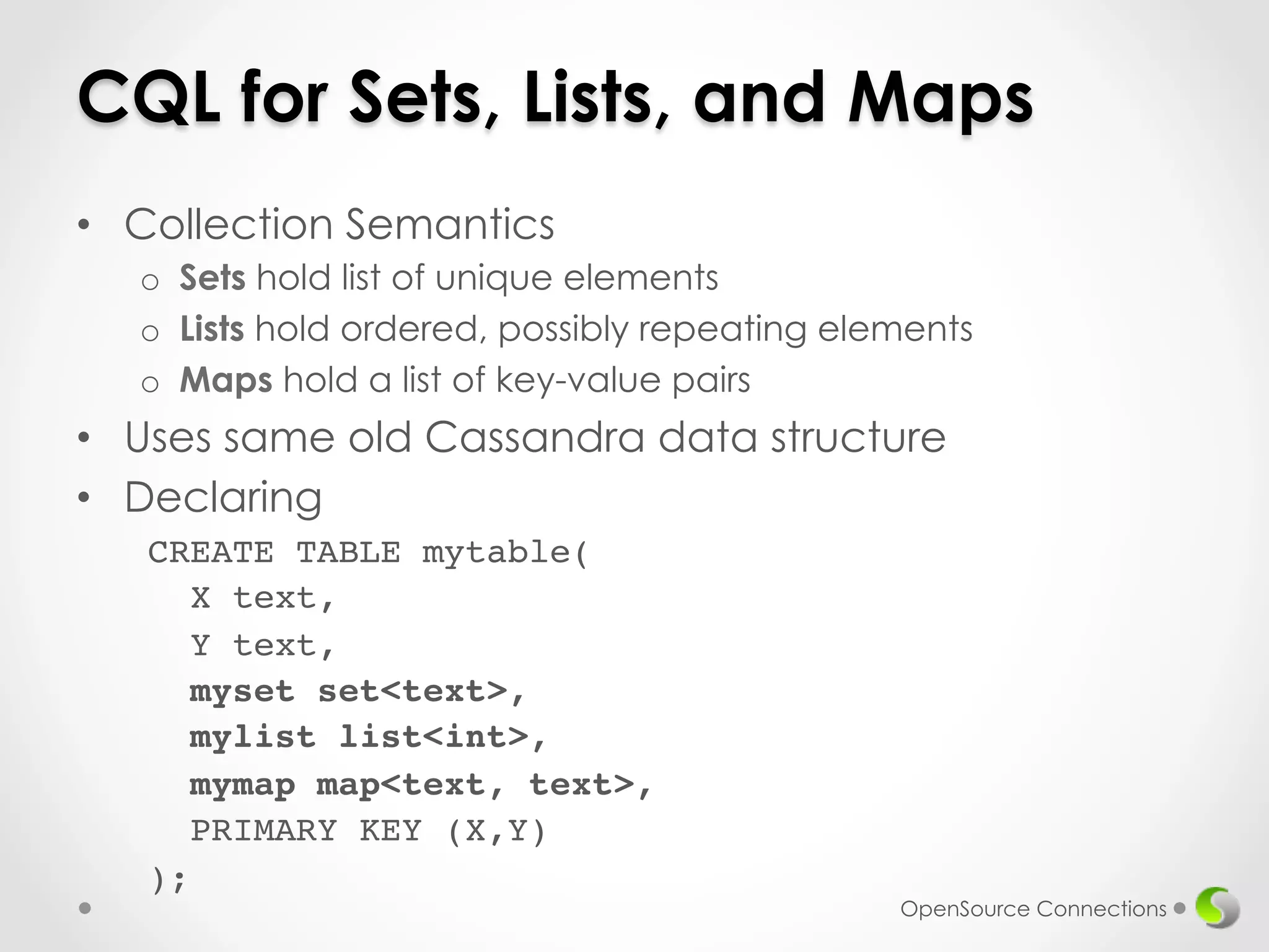 CQL for Sets, Lists, and Maps 
• Collection Semantics 
o Sets hold list of unique elements 
o Lists hold ordered, possibly repeating elements 
o Maps hold a list of key-value pairs 
• Uses same old Cassandra data structure 
• Declaring 
OpenSource Connections 
CREATE TABLE mytable(! 
X text,! 
Y text,! 
myset set<text>,! 
mylist list<int>,! 
mymap map<text, text>,! 
PRIMARY KEY (X,Y)! 
);! 
 