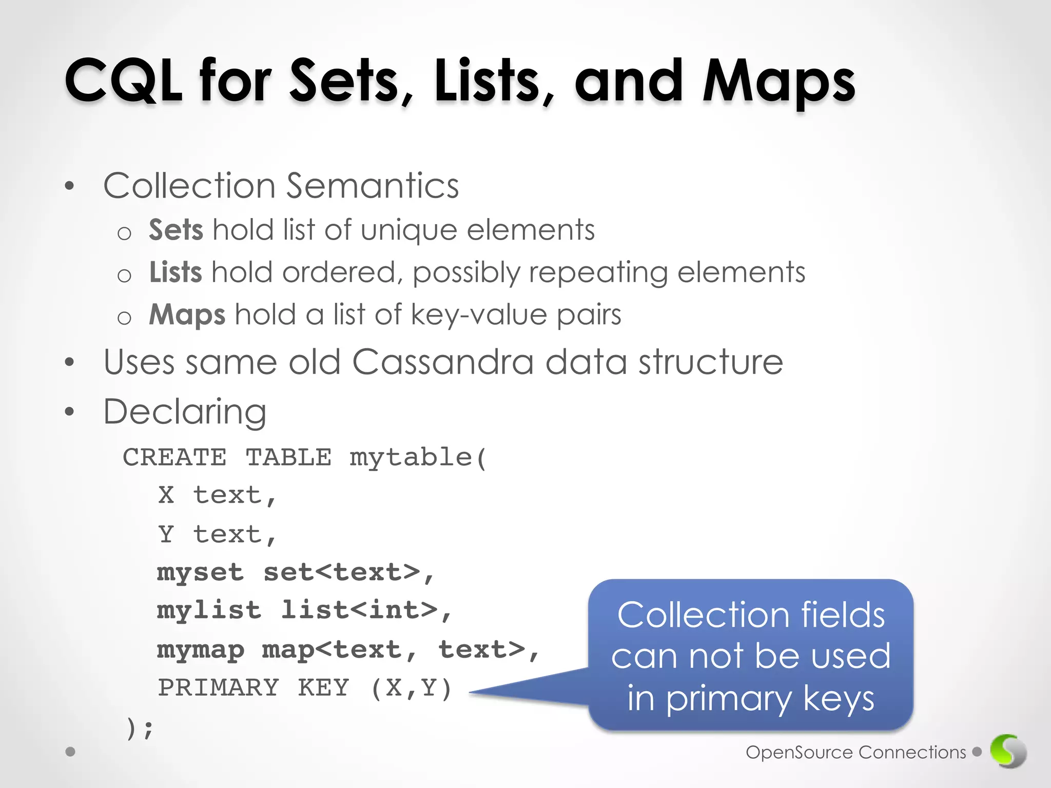 CQL for Sets, Lists, and Maps 
• Collection Semantics 
o Sets hold list of unique elements 
o Lists hold ordered, possibly repeating elements 
o Maps hold a list of key-value pairs 
• Uses same old Cassandra data structure 
• Declaring 
OpenSource Connections 
CREATE TABLE mytable(! 
X text,! 
Y text,! 
myset set<text>,! 
mylist list<int>,! 
mymap map<text, text>,! 
PRIMARY KEY (X,Y)! 
);! 
Collection fields 
can not be used 
in primary keys 
 