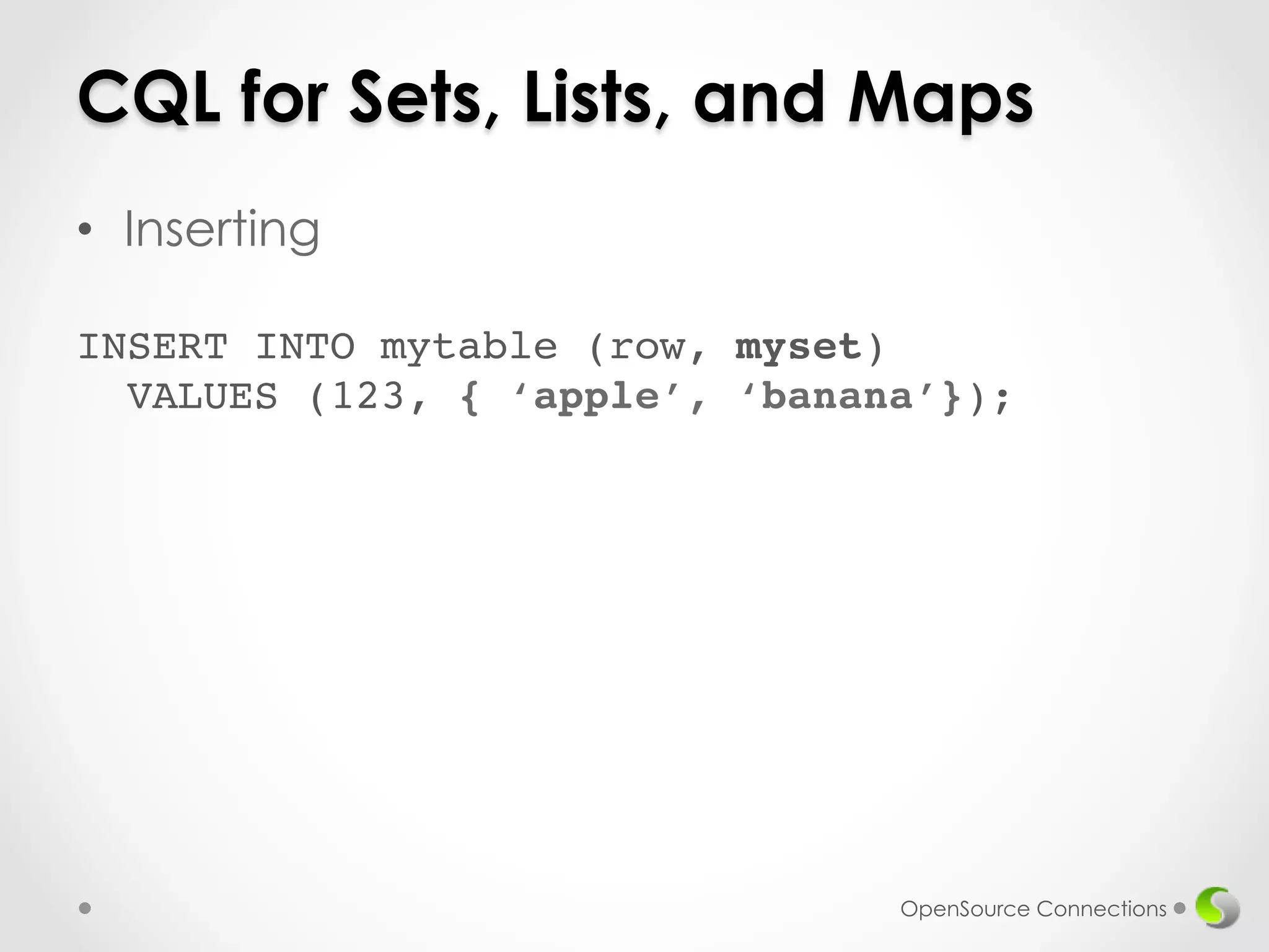 CQL for Sets, Lists, and Maps 
• Inserting 
! 
INSERT INTO mytable (row, myset) 
VALUES (123, { ‘apple’, ‘banana’}); 
OpenSource Connections 
 