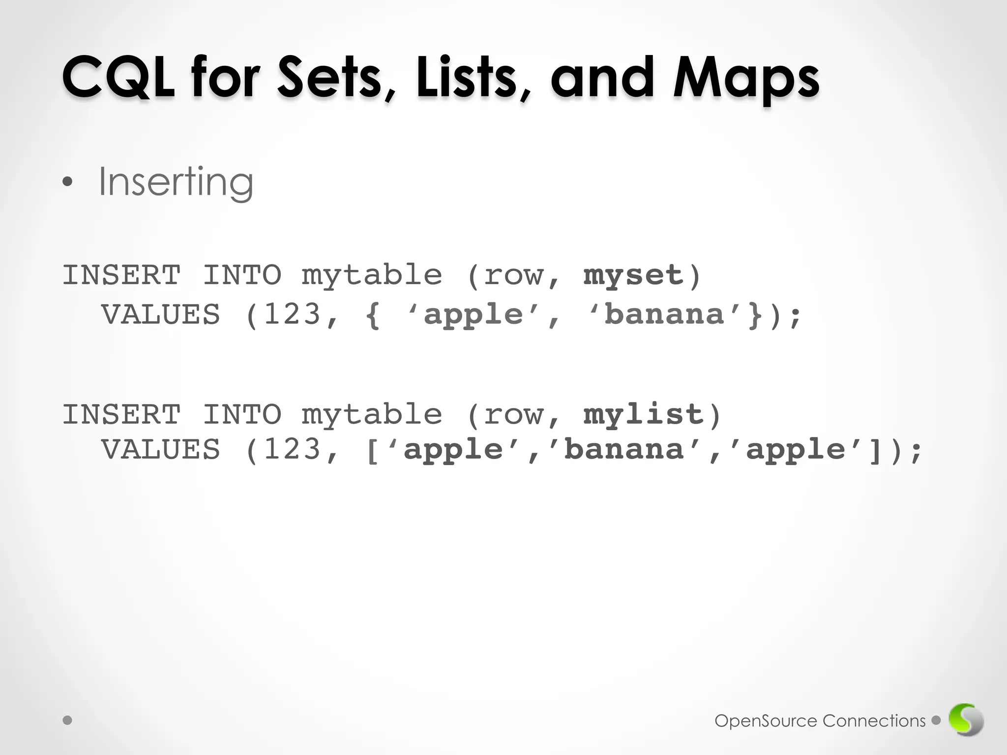 CQL for Sets, Lists, and Maps 
• Inserting 
! 
INSERT INTO mytable (row, myset) 
VALUES (123, { ‘apple’, ‘banana’}); 
INSERT INTO mytable (row, mylist) 
VALUES (123, [‘apple’,’banana’,’apple’]); 
OpenSource Connections 
 