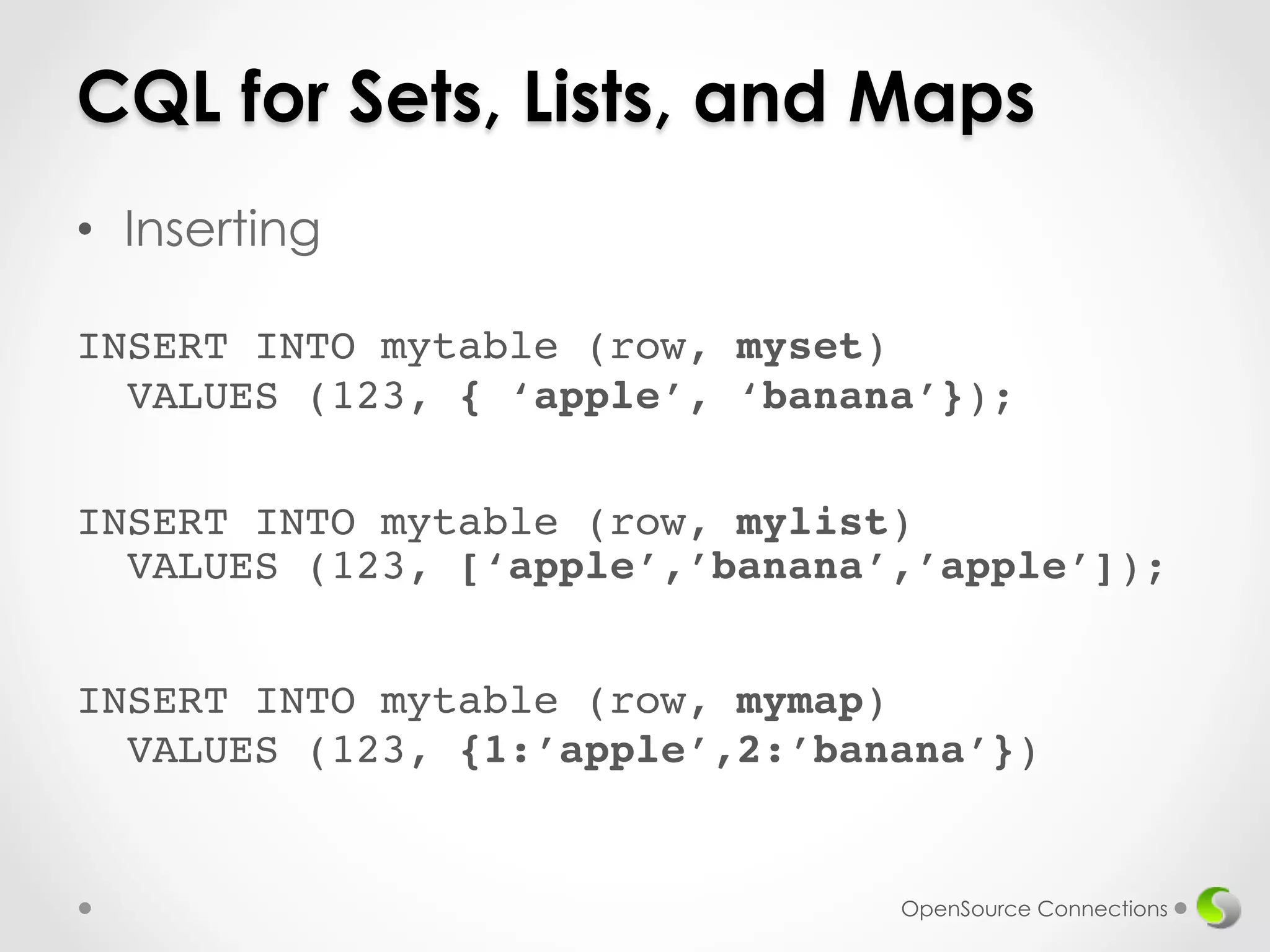 CQL for Sets, Lists, and Maps 
• Inserting 
! 
INSERT INTO mytable (row, myset) 
VALUES (123, { ‘apple’, ‘banana’}); 
INSERT INTO mytable (row, mylist) 
VALUES (123, [‘apple’,’banana’,’apple’]); 
INSERT INTO mytable (row, mymap) 
VALUES (123, {1:’apple’,2:’banana’}) 
OpenSource Connections 
 