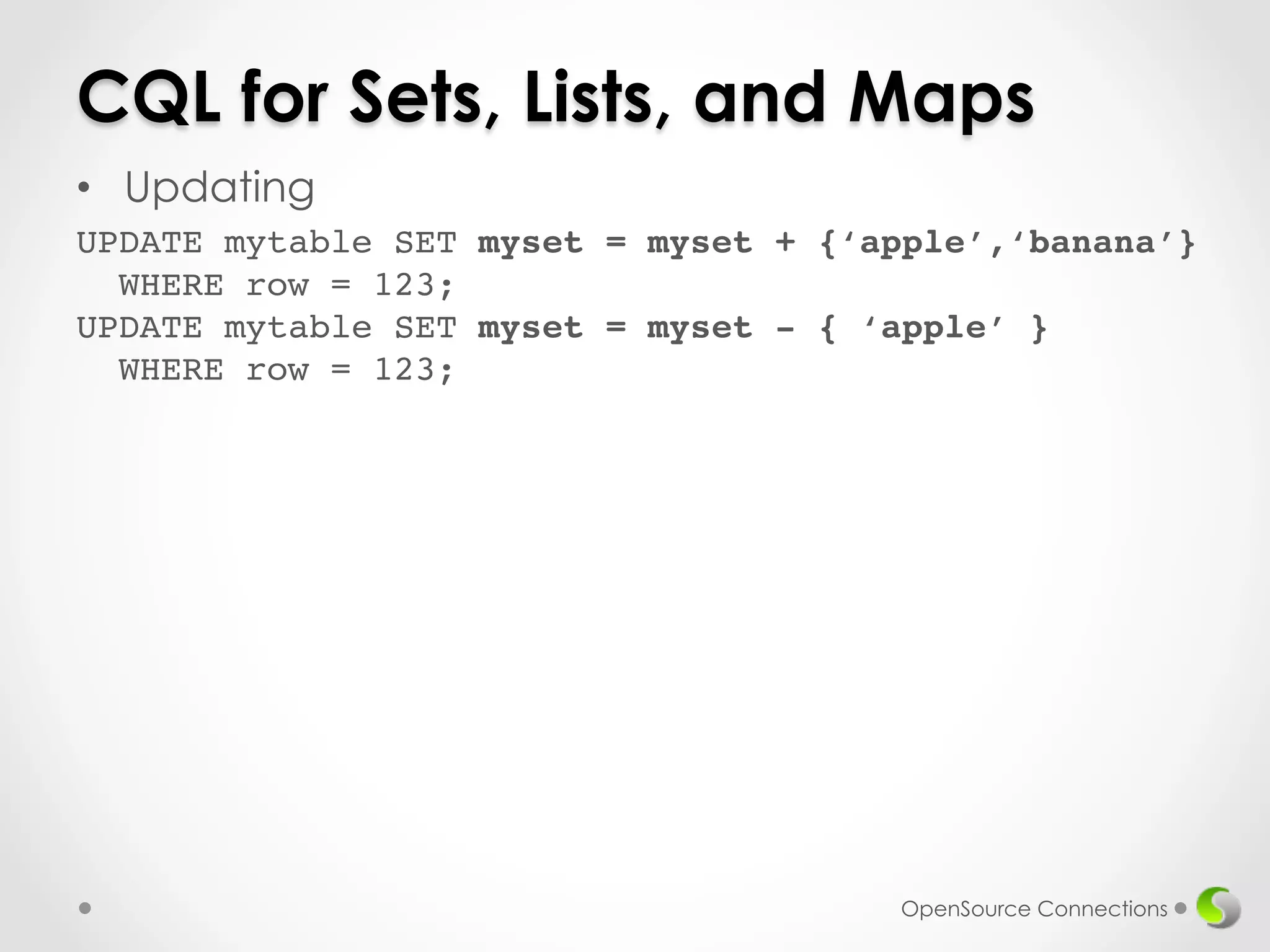 CQL for Sets, Lists, and Maps 
• Updating 
UPDATE mytable SET myset = myset + {‘apple’,‘banana’} 
WHERE row = 123; 
UPDATE mytable SET myset = myset - { ‘apple’ } 
WHERE row = 123;! 
OpenSource Connections 
 