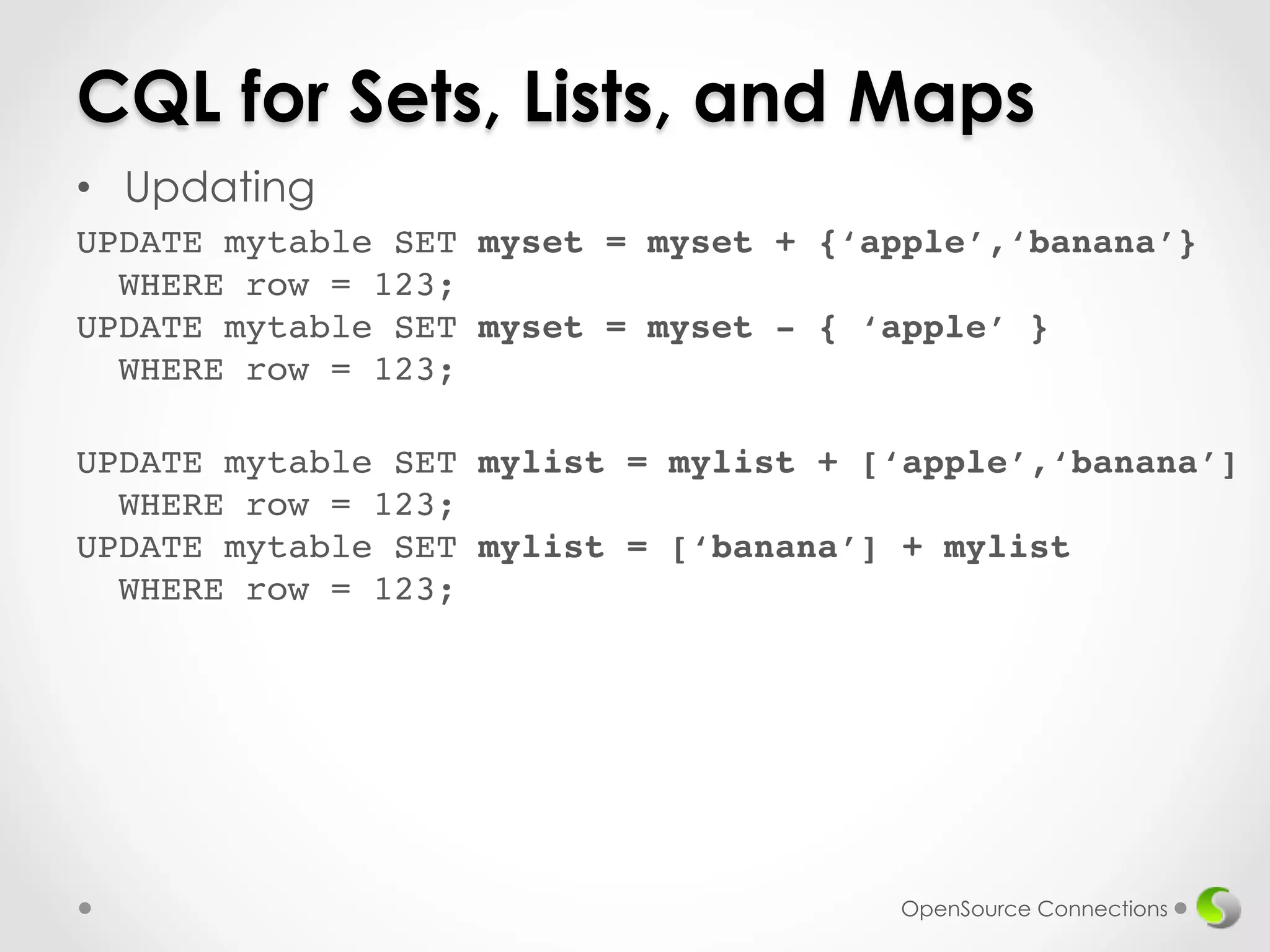 CQL for Sets, Lists, and Maps 
• Updating 
UPDATE mytable SET myset = myset + {‘apple’,‘banana’} 
WHERE row = 123; 
UPDATE mytable SET myset = myset - { ‘apple’ } 
WHERE row = 123;! 
UPDATE mytable SET mylist = mylist + [‘apple’,‘banana’] 
WHERE row = 123; 
UPDATE mytable SET mylist = [‘banana’] + mylist 
WHERE row = 123;! 
OpenSource Connections 
 