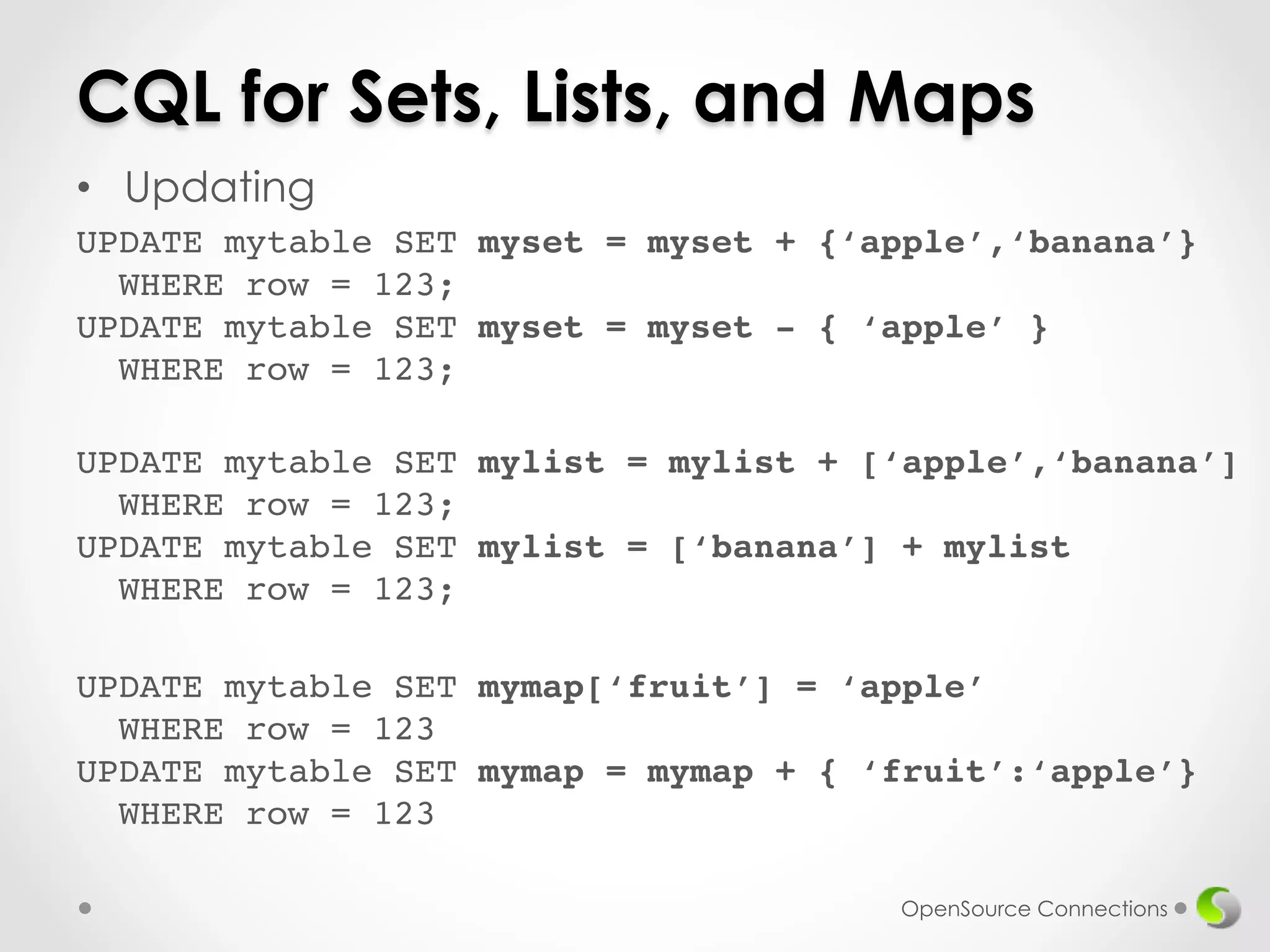 CQL for Sets, Lists, and Maps 
• Updating 
UPDATE mytable SET myset = myset + {‘apple’,‘banana’} 
WHERE row = 123; 
UPDATE mytable SET myset = myset - { ‘apple’ } 
WHERE row = 123;! 
UPDATE mytable SET mylist = mylist + [‘apple’,‘banana’] 
WHERE row = 123; 
UPDATE mytable SET mylist = [‘banana’] + mylist 
WHERE row = 123;! 
UPDATE mytable SET mymap[‘fruit’] = ‘apple’ 
WHERE row = 123 
UPDATE mytable SET mymap = mymap + { ‘fruit’:‘apple’} 
WHERE row = 123! 
OpenSource Connections 
 