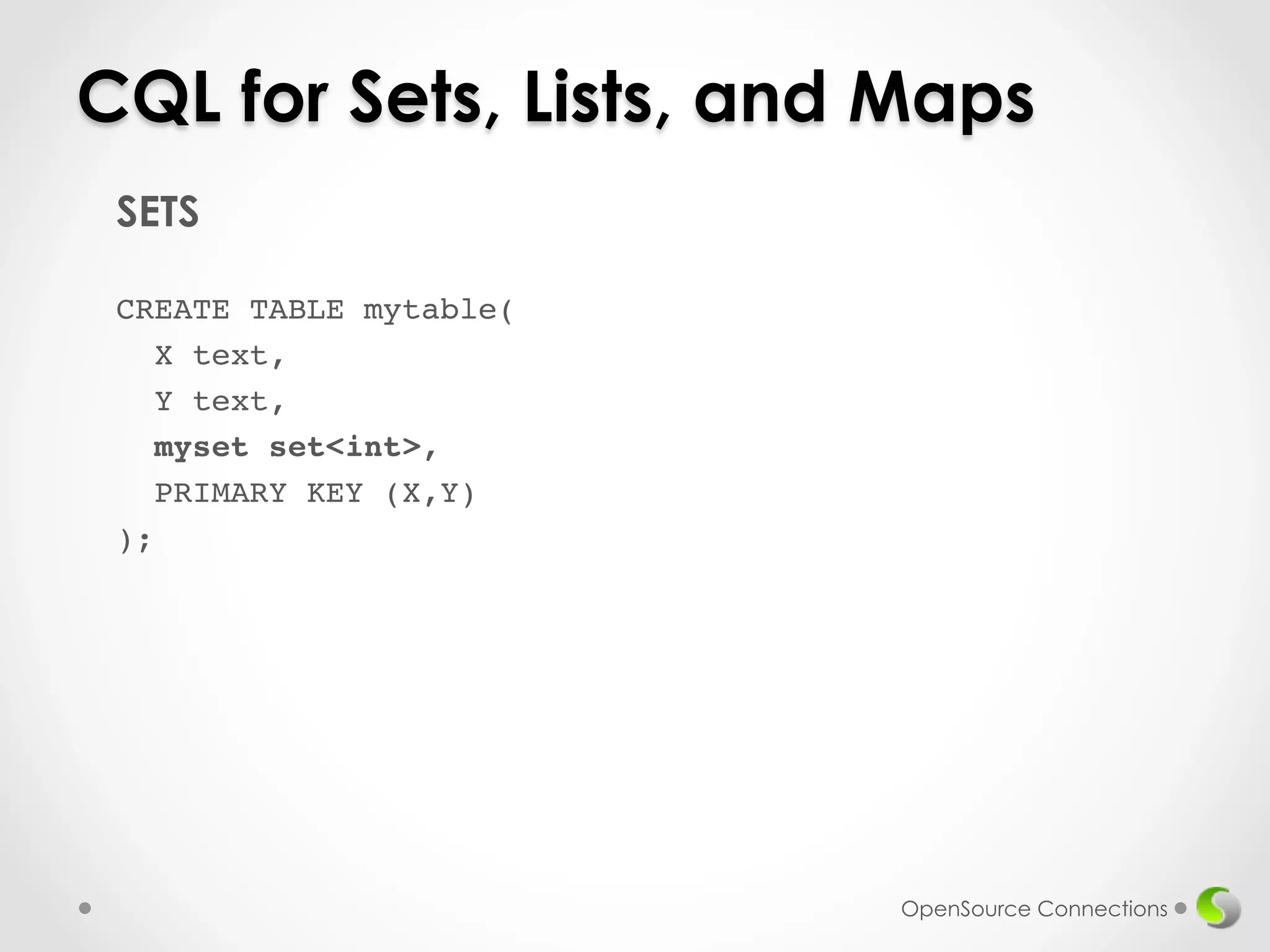 CQL for Sets, Lists, and Maps 
SETS 
! 
CREATE TABLE mytable(! 
X text,! 
Y text,! 
myset set<int>,! 
PRIMARY KEY (X,Y)! 
);! 
! 
OpenSource Connections 
 