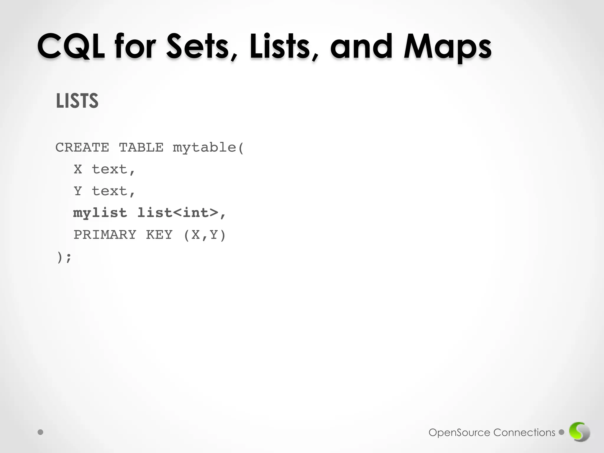 CQL for Sets, Lists, and Maps 
OpenSource Connections 
LISTS 
! 
CREATE TABLE mytable(! 
X text,! 
Y text,! 
mylist list<int>,! 
PRIMARY KEY (X,Y)! 
);! 
! 
 