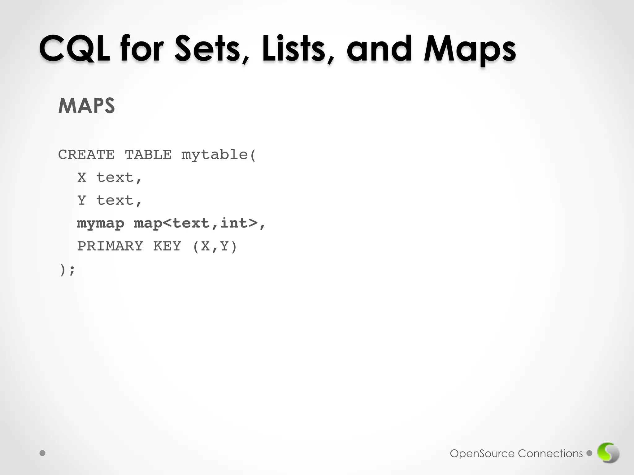 CQL for Sets, Lists, and Maps 
MAPS 
! 
CREATE TABLE mytable(! 
X text,! 
Y text,! 
mymap map<text,int>,! 
PRIMARY KEY (X,Y)! 
);! 
! 
OpenSource Connections 
 