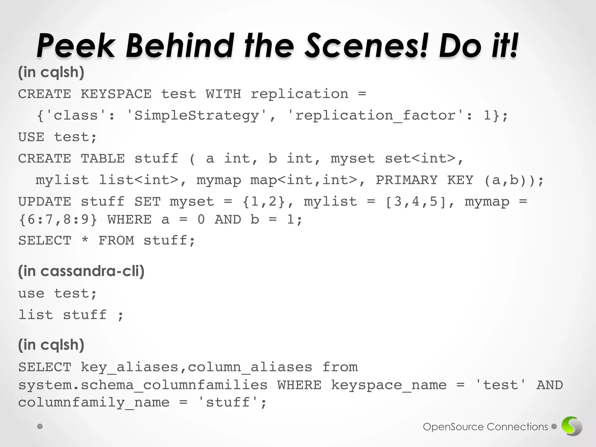 Peek Behind the Scenes! Do it! 
(in cqlsh) 
CREATE KEYSPACE test WITH replication = ! 
{'class': 'SimpleStrategy', 'replication_factor': 1};! 
USE test;! 
CREATE TABLE stuff ( a int, b int, myset set<int>,! 
mylist list<int>, mymap map<int,int>, PRIMARY KEY (a,b));! 
UPDATE stuff SET myset = {1,2}, mylist = [3,4,5], mymap = 
{6:7,8:9} WHERE a = 0 AND b = 1;! 
SELECT * FROM stuff;! 
! 
(in cassandra-cli) 
use test;! 
list stuff ;! 
! 
(in cqlsh) 
SELECT key_aliases,column_aliases from 
system.schema_columnfamilies WHERE keyspace_name = 'test' AND 
columnfamily_name = 'stuff';! 
OpenSource Connections 
 