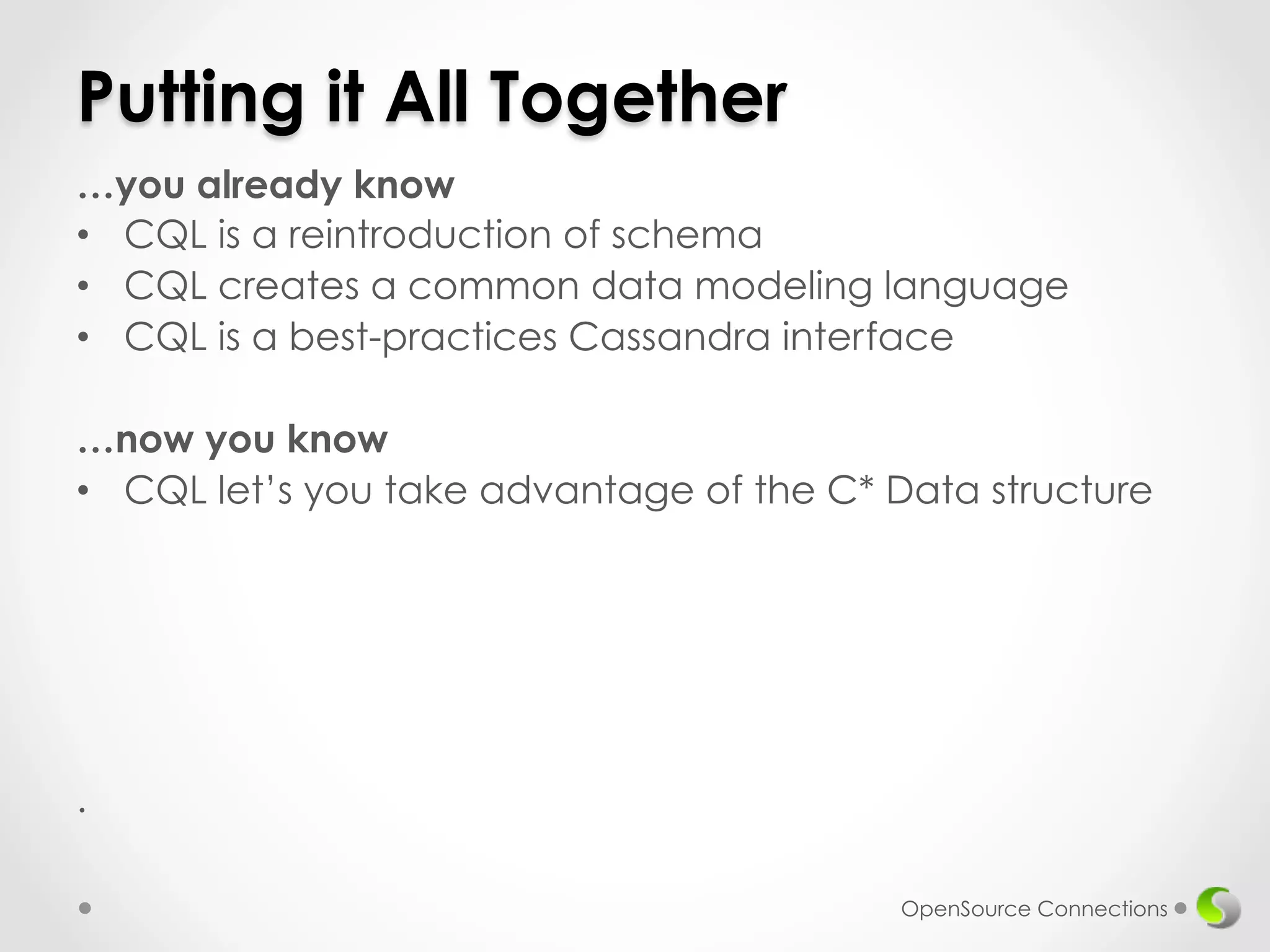 Putting it All Together 
…you already know 
• CQL is a reintroduction of schema 
• CQL creates a common data modeling language 
• CQL is a best-practices Cassandra interface 
…now you know 
• CQL let’s you take advantage of the C* Data structure 
. 
OpenSource Connections 
 