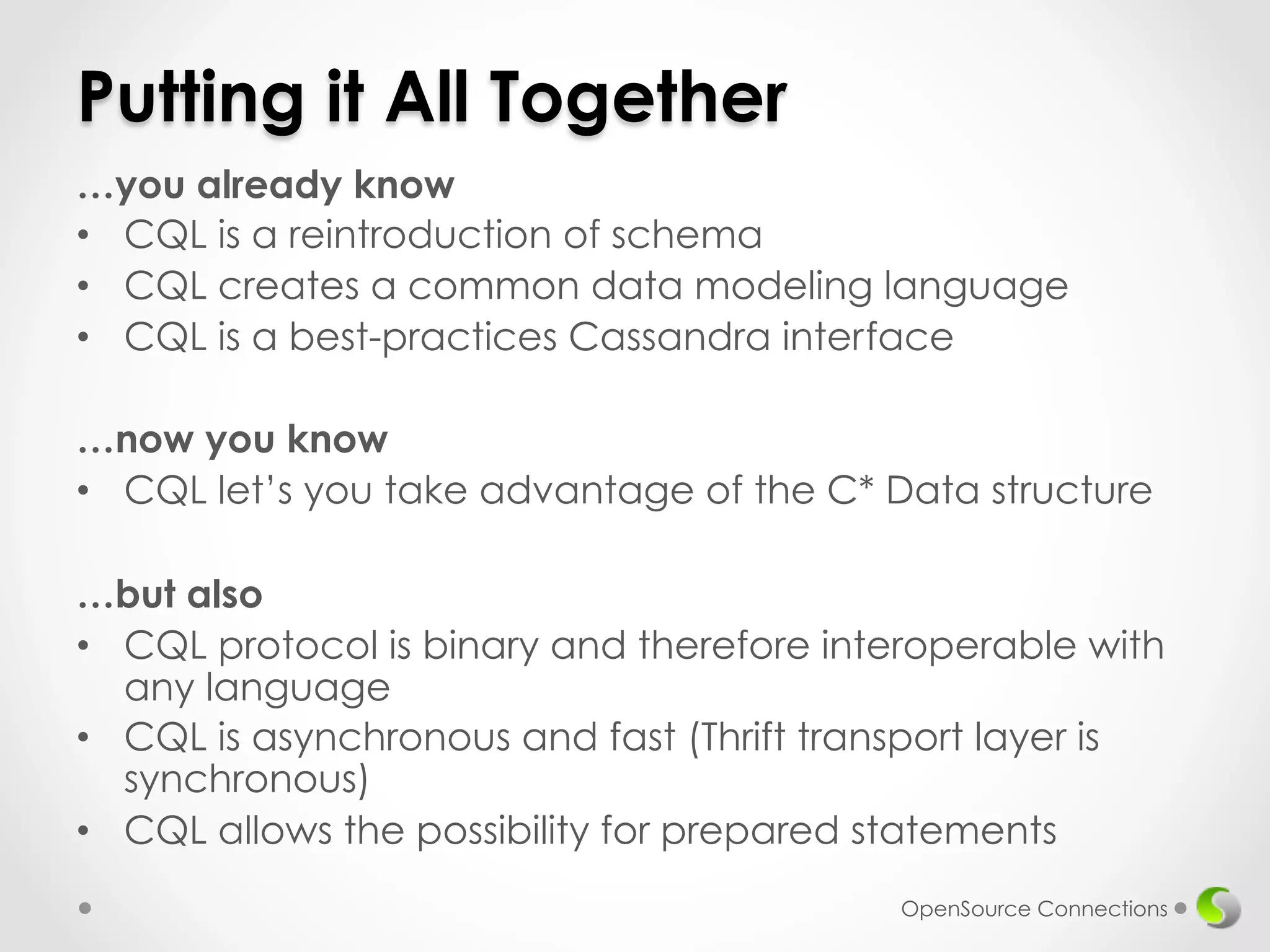 Putting it All Together 
…you already know 
• CQL is a reintroduction of schema 
• CQL creates a common data modeling language 
• CQL is a best-practices Cassandra interface 
…now you know 
• CQL let’s you take advantage of the C* Data structure 
…but also 
• CQL protocol is binary and therefore interoperable with 
any language 
• CQL is asynchronous and fast (Thrift transport layer is 
synchronous) 
• CQL allows the possibility for prepared statements 
OpenSource Connections 
 