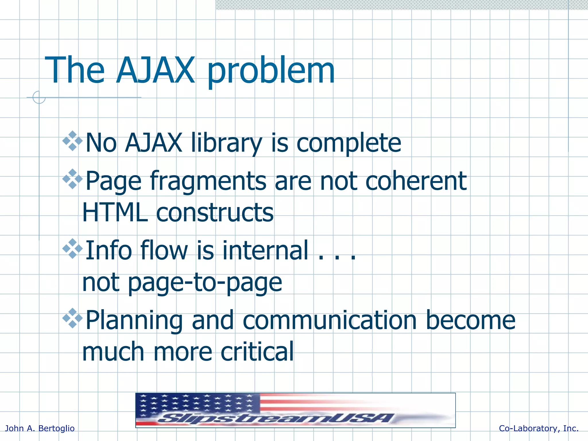 The AJAX problem No AJAX library is complete Page fragments are not coherent HTML constructs Info flow is internal . . . not page-to-page Planning and communication become much more critical 