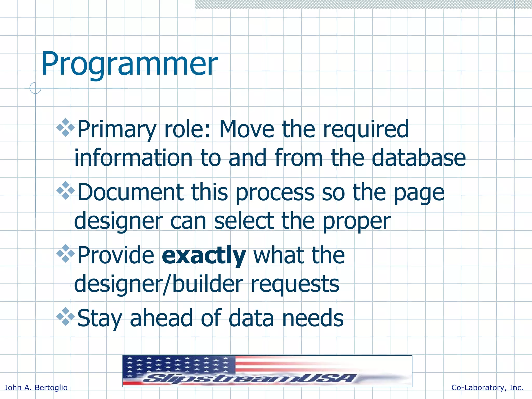 Programmer Primary role: Move the required information to and from the database Document this process so the page designer can select the proper Provide exactly what the designer/builder requests Stay ahead of data needs 