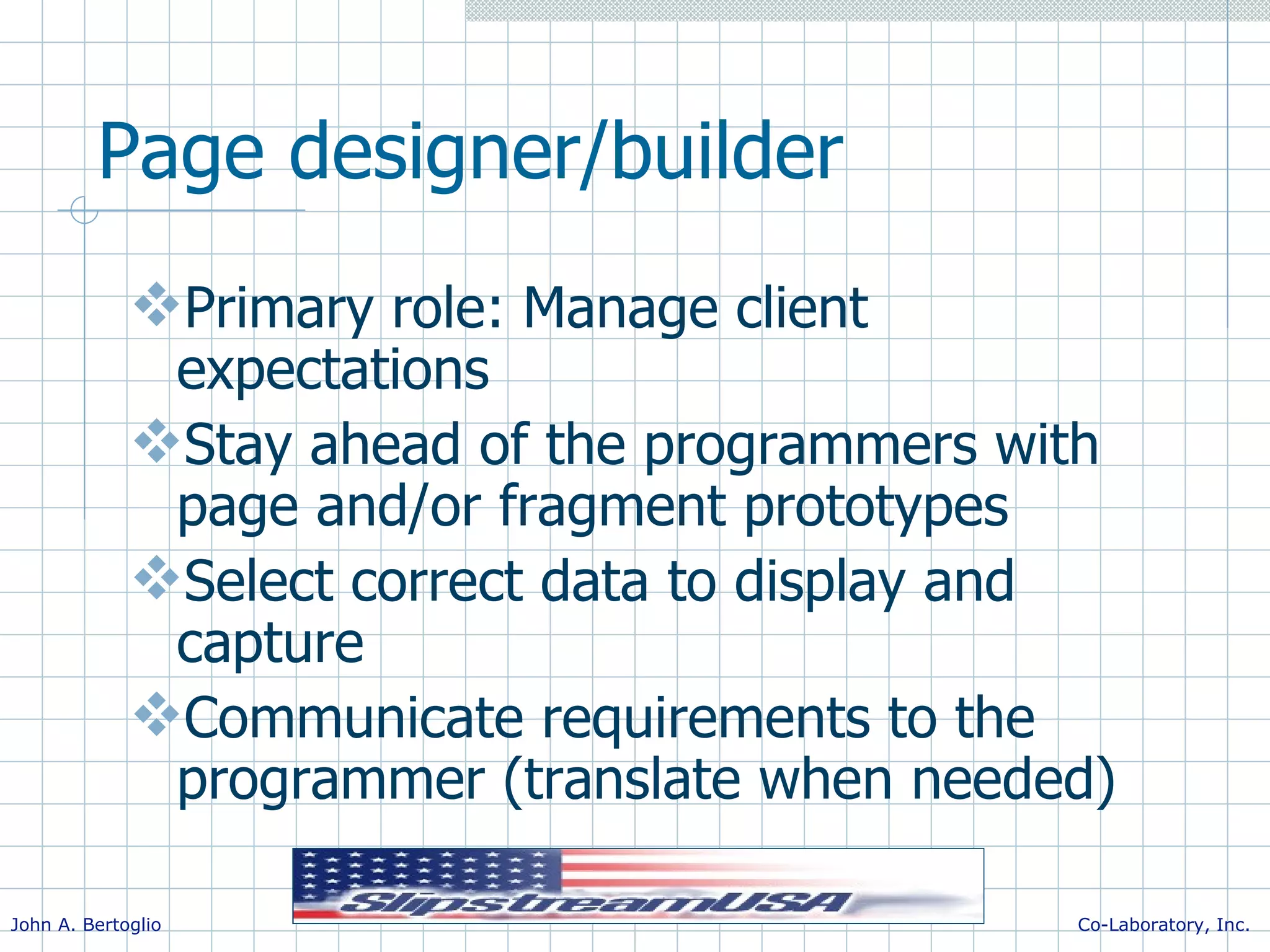 Page designer/builder Primary role: Manage client expectations Stay ahead of the programmers with page and/or fragment prototypes Select correct data to display and capture Communicate requirements to the programmer (translate when needed) 