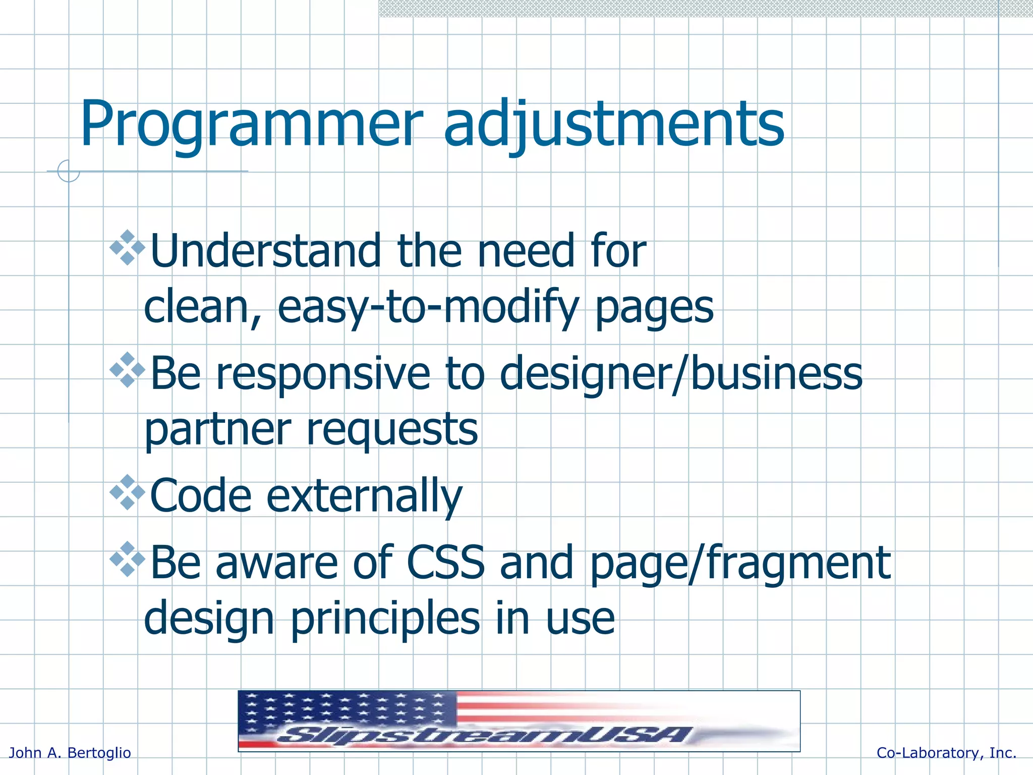 Programmer adjustments Understand the need for clean, easy-to-modify pages Be responsive to designer/business partner requests Code externally Be aware of CSS and page/fragment design principles in use 