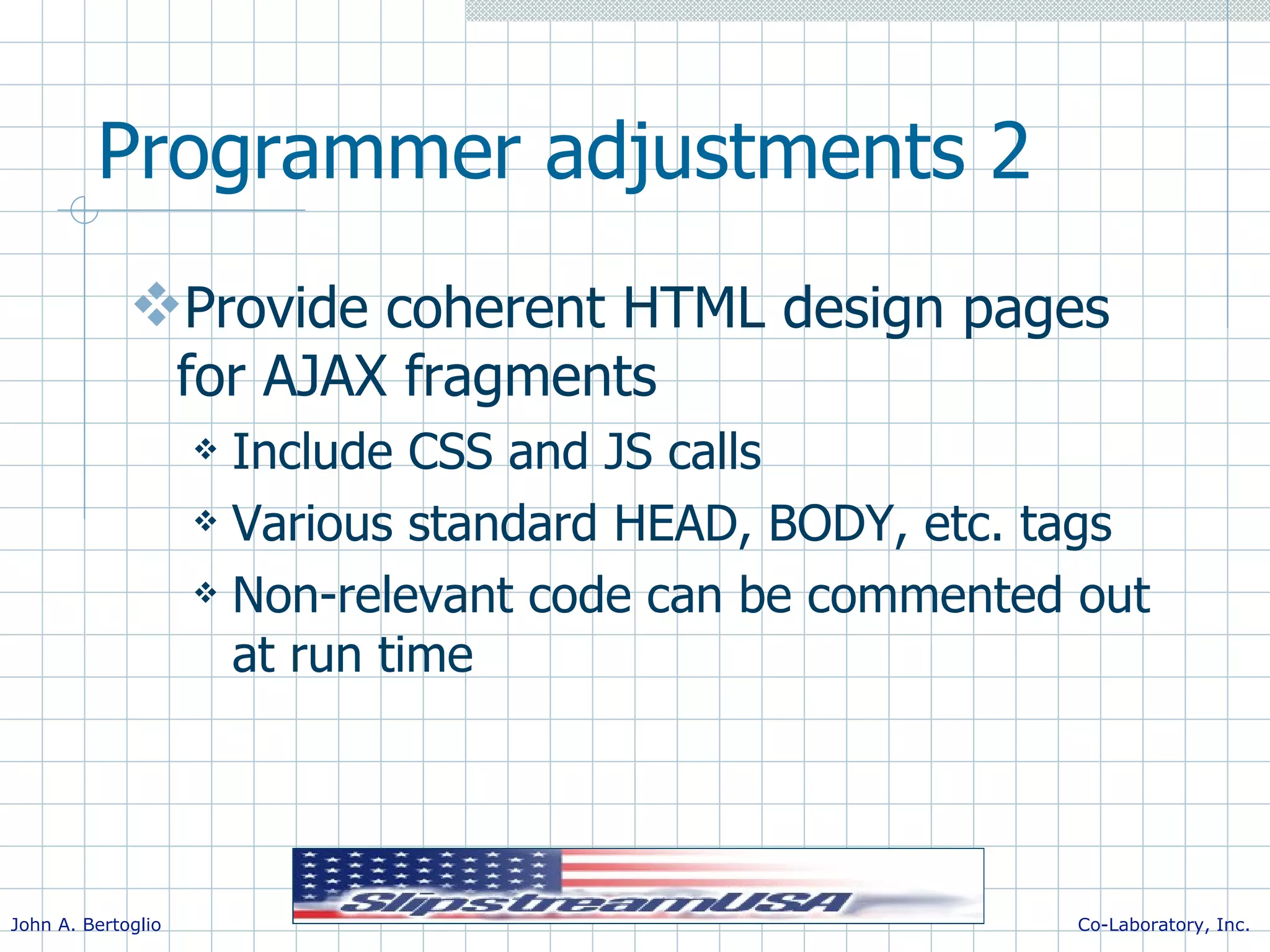 Programmer adjustments 2 Provide coherent HTML design pages for AJAX fragments Include CSS and JS calls Various standard HEAD, BODY, etc. tags Non-relevant code can be commented out at run time 