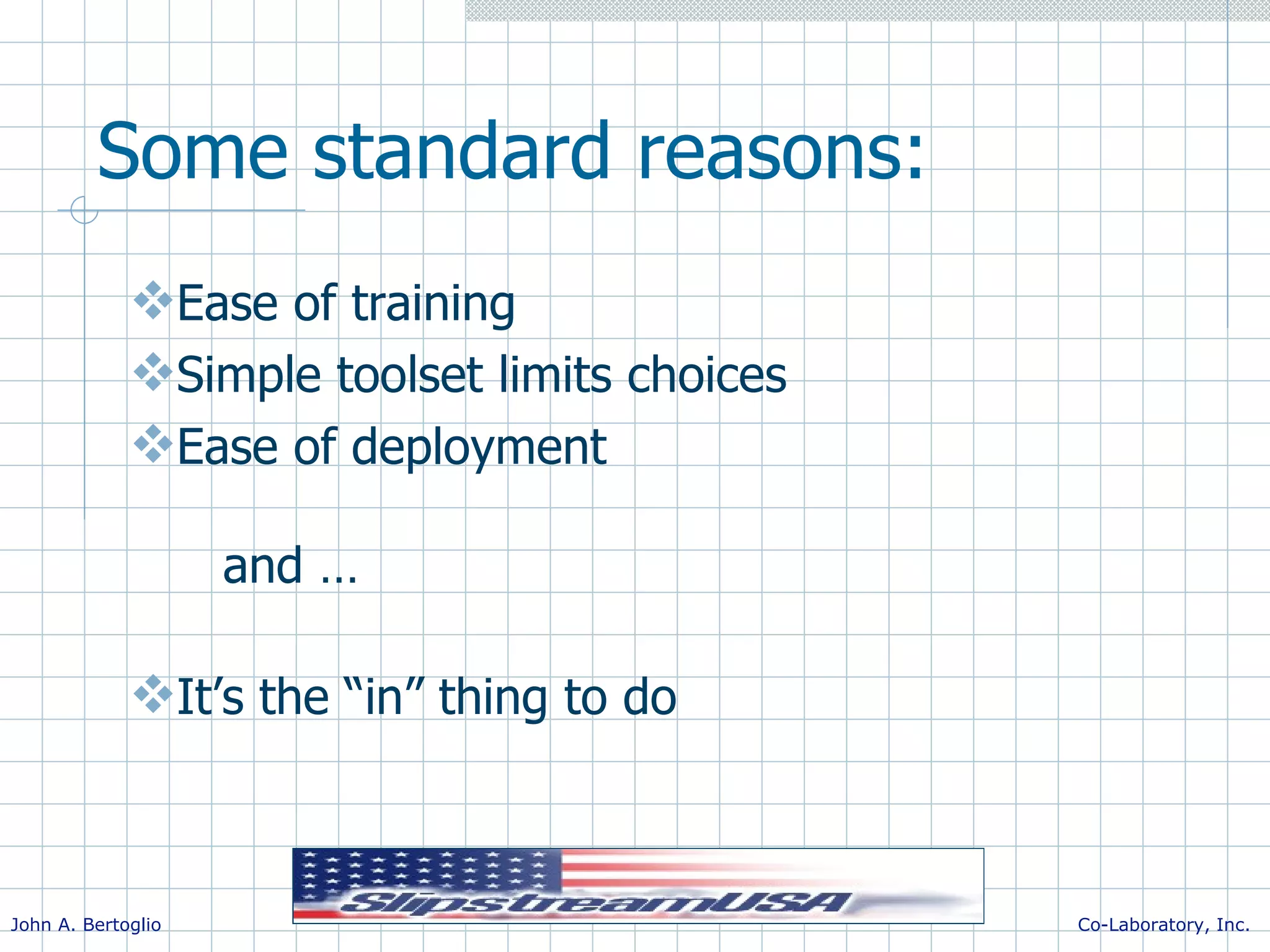 Some standard reasons: Ease of training Simple toolset limits choices Ease of deployment and … It’s the “in” thing to do 