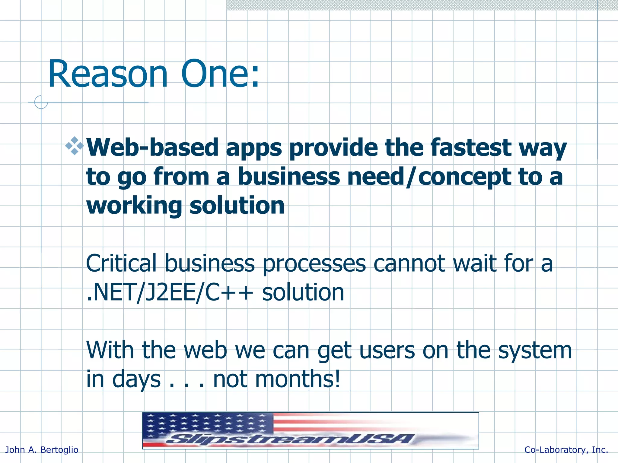 Reason One: Web-based apps provide the fastest way to go from a business need/concept to a working solution Critical business processes cannot wait for a .NET/J2EE/C++ solution With the web we can get users on the system in days . . . not months! 