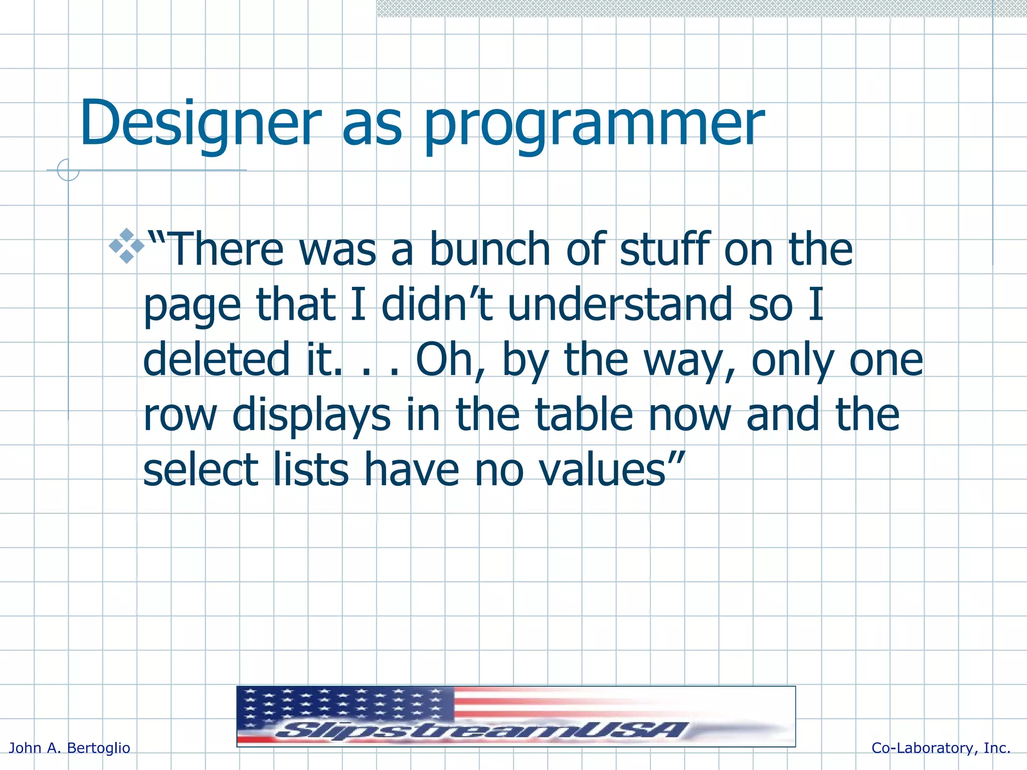 Designer as programmer “There was a bunch of stuff on the page that I didn’t understand so I deleted it. . . Oh, by the way, only one row displays in the table now and the select lists have no values” 
