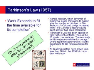 Parkinson’s Law (1957)
• ‘Work Expands to fill
the time available for
its completion’
• Ronald Reagan, when governor of
California, asked Parkinson to explain
why the number of painters on San
Francisco's Oakland bridge increased
from 14 to 72 once a labour-saving
paint sprayer had been introduced.
• Parkinson's Law has been applied in
many different contexts. There is the
IT version, for instance: “Data expands
to fill the space available for storage.”
Or the road transport version: “Traffic
expands to fill the roads available for
it.”
• NHS administrators have grown from
less than 10% in the 1950’s to more
than 40% now.
 