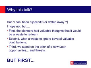Why this talk?
Has ‘Lean’ been hijacked? (or drifted away ?)
I hope not, but....
• First, the pioneers had valuable thoughts that it would
be a waste to re-learn
• Second, what a waste to ignore several valuable
contributions.
• Third, we stand on the brink of a new Lean
opportunities....and threats..
BUT FIRST...
 