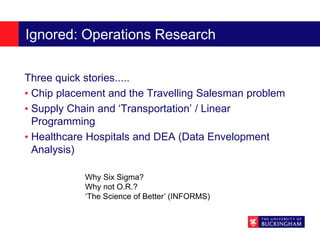 Ignored: Operations Research
Three quick stories.....
• Chip placement and the Travelling Salesman problem
• Supply Chain and ‘Transportation’ / Linear
Programming
• Healthcare Hospitals and DEA (Data Envelopment
Analysis)
Why Six Sigma?
Why not O.R.?
‘The Science of Better’ (INFORMS)
 